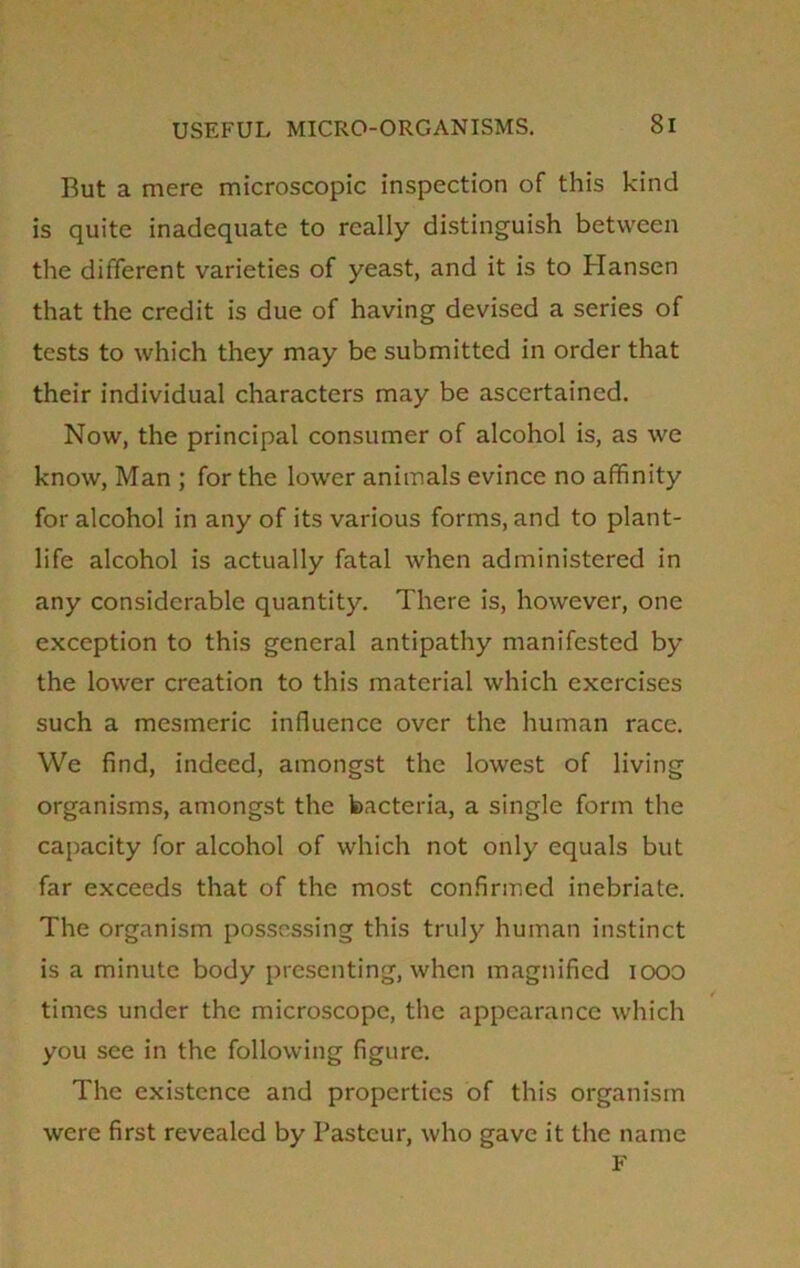 But a mere microscopic inspection of this kind is quite inadequate to really distinguish between the different varieties of yeast, and it is to Hansen that the credit is due of having devised a series of tests to which they may be submitted in order that their individual characters may be ascertained. Now, the principal consumer of alcohol is, as we know, Man ; for the lower animals evince no affinity for alcohol in any of its various forms, and to plant- life alcohol is actually fatal when administered in any considerable quantity. There is, however, one exception to this general antipathy manifested by the lower creation to this material which exercises such a mesmeric influence over the human race. We find, indeed, amongst the lowest of living organisms, amongst the bacteria, a single form the capacity for alcohol of which not only equals but far exceeds that of the most confirmed inebriate. The organism possessing this truly human instinct is a minute body presenting, when magnified iooo times under the microscope, the appearance which you see in the following figure. The existence and properties of this organism were first revealed by Pasteur, who gave it the name F