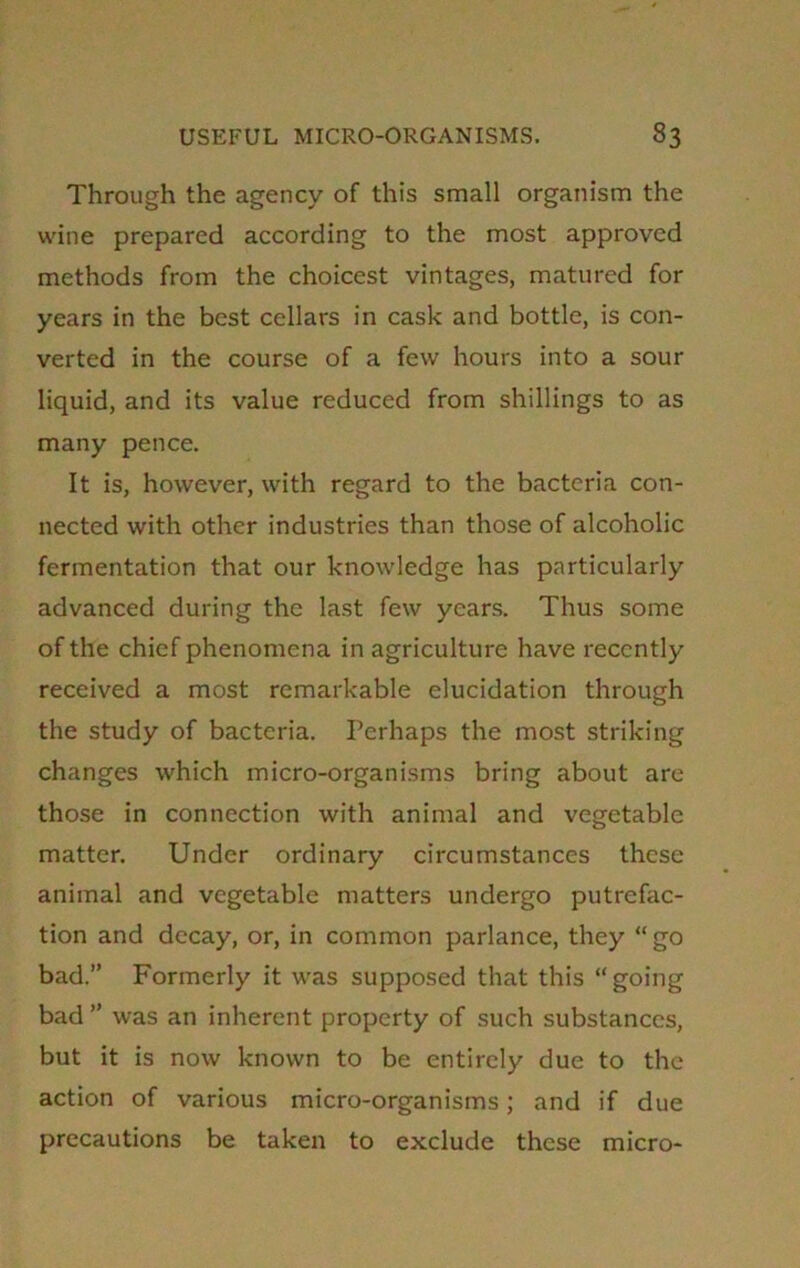 Through the agency of this small organism the wine prepared according to the most approved methods from the choicest vintages, matured for years in the best cellars in cask and bottle, is con- verted in the course of a few hours into a sour liquid, and its value reduced from shillings to as many pence. It is, however, with regard to the bacteria con- nected with other industries than those of alcoholic fermentation that our knowledge has particularly advanced during the last few years. Thus some of the chief phenomena in agriculture have recently received a most remarkable elucidation through the study of bacteria. Perhaps the most striking changes which micro-organisms bring about are those in connection with animal and vegetable matter. Under ordinary circumstances these animal and vegetable matters undergo putrefac- tion and decay, or, in common parlance, they “go bad.” Formerly it was supposed that this “going bad ” was an inherent property of such substances, but it is now known to be entirely due to the action of various micro-organisms; and if due precautions be taken to exclude these micro-