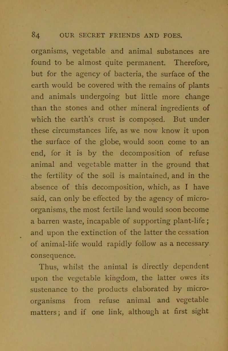 organisms, vegetable and animal substances are found to be almost quite permanent. Therefore, but for the agency of bacteria, the surface of the earth would be covered with the remains of plants and animals undergoing but little more change than the stones and other mineral ingredients of which the earth’s crust is composed. But under these circumstances life, as we now know it upon the surface of the globe, would soon come to an end, for it is by the decomposition of refuse animal and vegetable matter in the ground that the fertility of the soil is maintained, and in the absence of this decomposition, which, as I have said, can only be effected by the agency of micro- organisms, the most fertile land would soon become a barren waste, incapable of supporting plant-life; and upon the extinction of the latter the cessation of animal-life would rapidly follow as a necessary consequence. Thus, whilst the animal is directly dependent upon the vegetable kingdom, the latter owes its sustenance to the products elaborated by micro- organisms from refuse animal and vegetable matters; and if one link, although at first sight