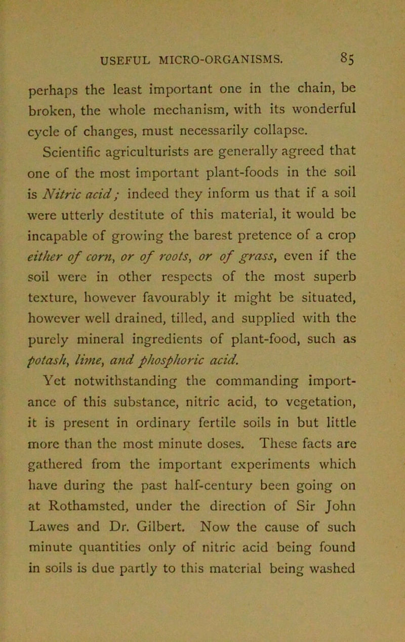 perhaps the least important one in the chain, be broken, the whole mechanism, with its wonderful cycle of changes, must necessarily collapse. Scientific agriculturists are generally agreed that one of the most important plant-foods in the soil is Nitric acid; indeed they inform us that if a soil were utterly destitute of this material, it would be incapable of growing the barest pretence of a crop either of corn, or of roots, or of grass, even if the soil were in other respects of the most superb texture, however favourably it might be situated, however well drained, tilled, and supplied with the purely mineral ingredients of plant-food, such as potash, lime, and phosphoric acid. Yet notwithstanding the commanding import- ance of this substance, nitric acid, to vegetation, it is present in ordinary fertile soils in but little more than the most minute doses. These facts are gathered from the important experiments which have during the past half-century been going on at Rothamsted, under the direction of Sir John Lavves and Dr. Gilbert Now the cause of such minute quantities only of nitric acid being found in soils is due partly to this material being washed