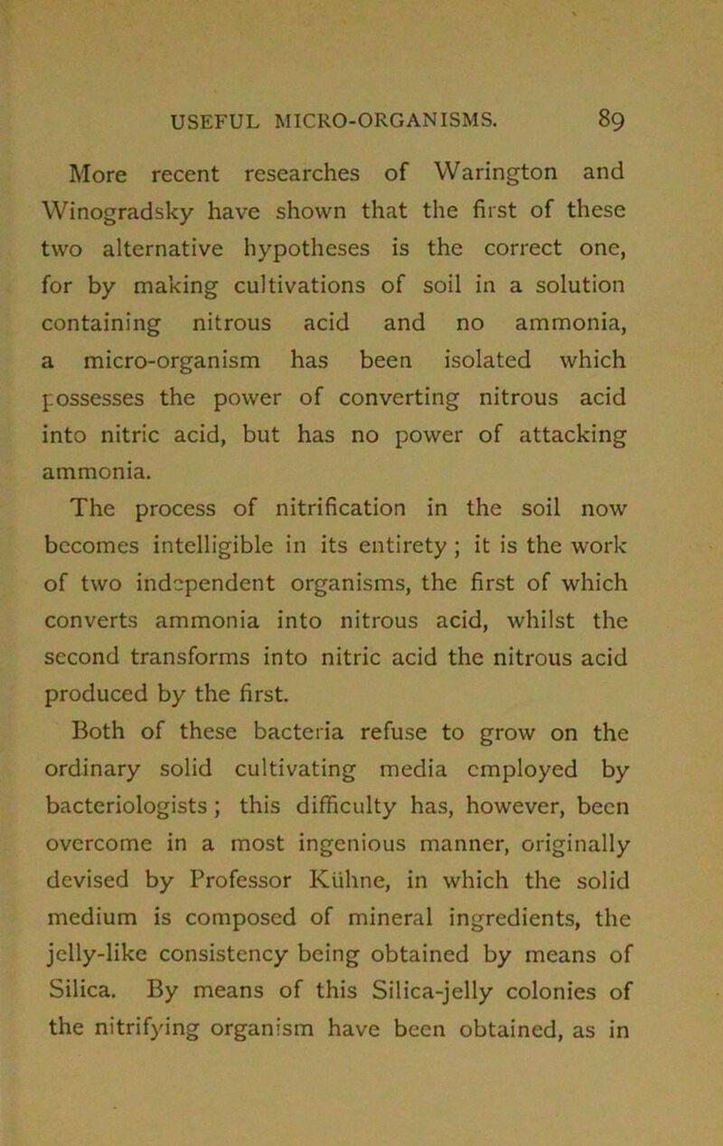 More recent researches of Warington and Winogradsky have shown that the first of these two alternative hypotheses is the correct one, for by making cultivations of soil in a solution containing nitrous acid and no ammonia, a micro-organism has been isolated which possesses the power of converting nitrous acid into nitric acid, but has no power of attacking ammonia. The process of nitrification in the soil now becomes intelligible in its entirety ; it is the work of two independent organisms, the first of which converts ammonia into nitrous acid, whilst the second transforms into nitric acid the nitrous acid produced by the first. Both of these bacteria refuse to grow on the ordinary solid cultivating media employed by bacteriologists ; this difficulty has, however, been overcome in a most ingenious manner, originally devised by Professor Kijhne, in which the solid medium is composed of mineral ingredients, the jelly-like consistency being obtained by means of Silica. By means of this Silica-jelly colonies of the nitrifying organism have been obtained, as in