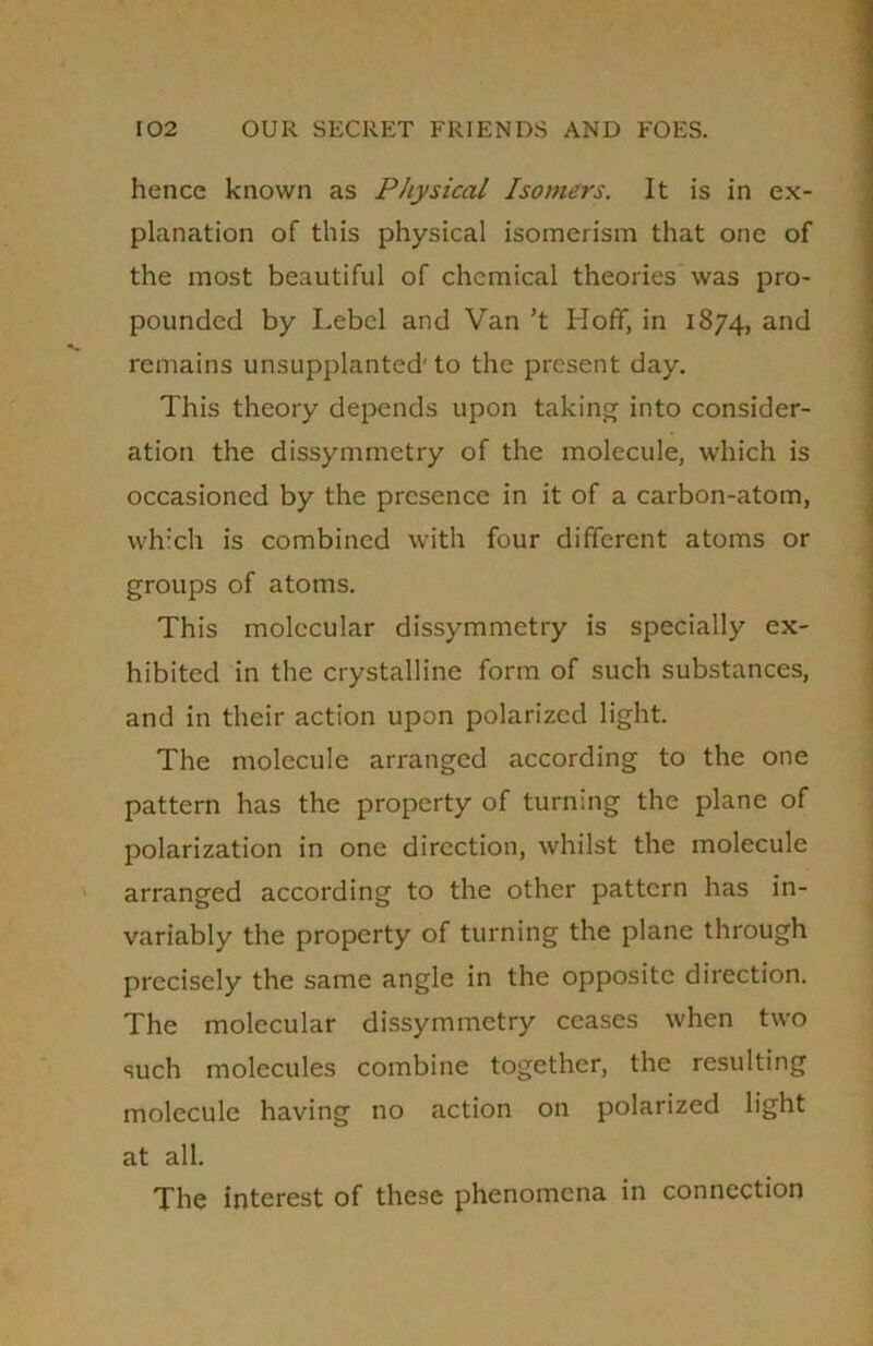 hence known as Physical Isomers. It is in ex- planation of this physical isomerism that one of the most beautiful of chemical theories was pro- pounded by Lebel and Van ’t Hoff, in 1874, and remains unsupplanted' to the present day. This theory depends upon taking into consider- ation the dissymmetry of the molecule, which is occasioned by the presence in it of a carbon-atom, which is combined with four different atoms or groups of atoms. This molecular dissymmetry is specially ex- hibited in the crystalline form of such substances, and in their action upon polarized light. The molecule arranged according to the one pattern has the property of turning the plane of polarization in one direction, whilst the molecule arranged according to the other pattern has in- variably the property of turning the plane through precisely the same angle in the opposite direction. The molecular dissymmetry ceases when two such molecules combine together, the resulting molecule having no action on polarized light at all. The interest of these phenomena in connection