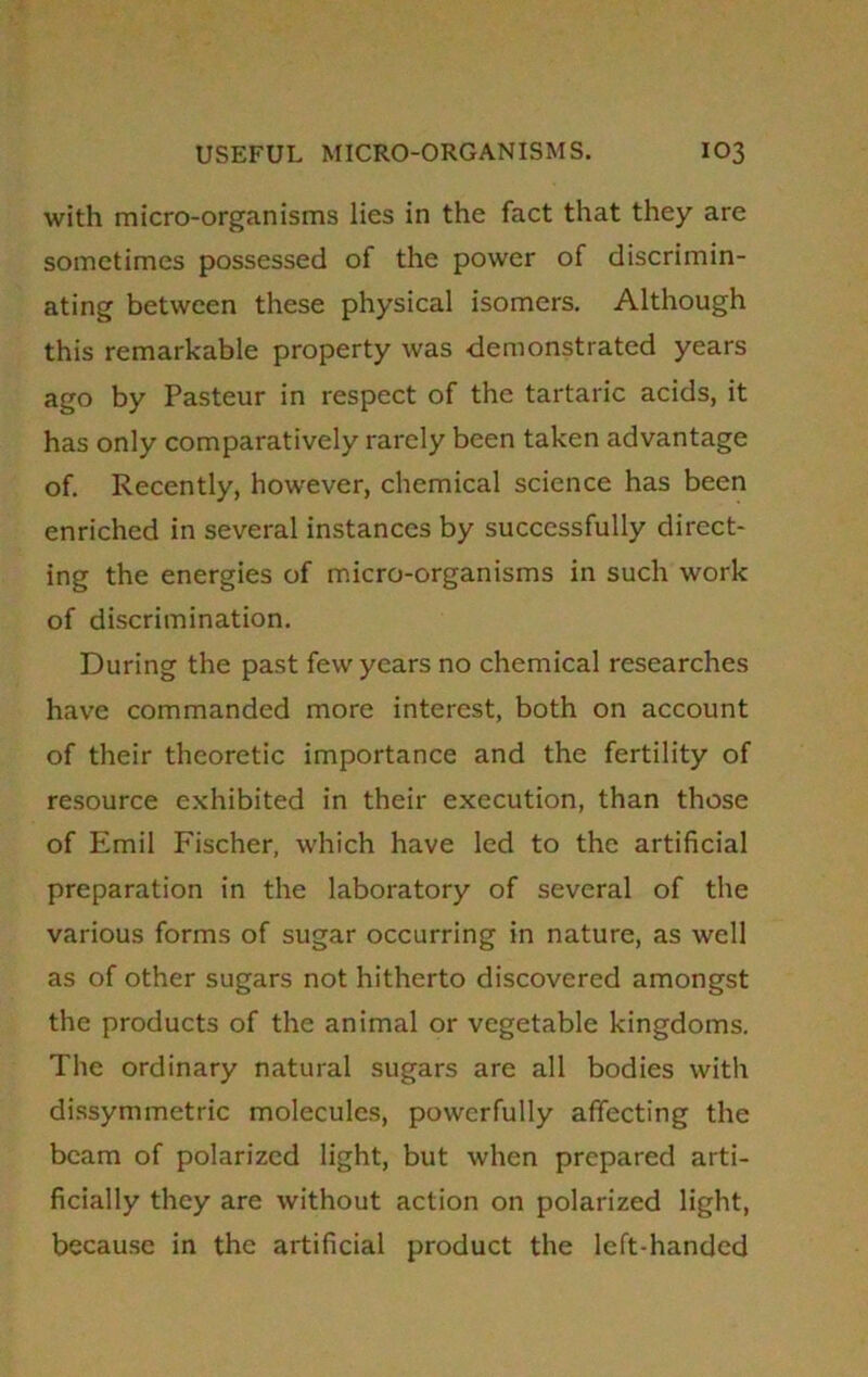 with micro-organisms lies in the fact that they are sometimes possessed of the power of discrimin- ating between these physical isomers. Although this remarkable property was demonstrated years ago by Pasteur in respect of the tartaric acids, it has only comparatively rarely been taken advantage of. Recently, however, chemical science has been enriched in several instances by successfully direct- ing the energies of micro-organisms in such work of discrimination. During the past few years no chemical researches have commanded more interest, both on account of their theoretic importance and the fertility of resource exhibited in their execution, than those of Emil Fischer, which have led to the artificial preparation in the laboratory of several of the various forms of sugar occurring in nature, as well as of other sugars not hitherto discovered amongst the products of the animal or vegetable kingdoms. The ordinary natural sugars are all bodies with dissymmetric molecules, powerfully affecting the beam of polarized light, but when prepared arti- ficially they are without action on polarized light, because in the artificial product the left-handed