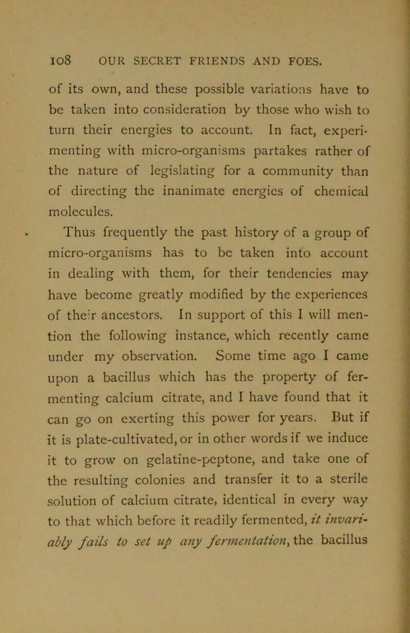 of its own, and these possible variations have to be taken into consideration by those who wish to turn their energies to account. In fact, experi- menting with micro-organisms partakes rather of the nature of legislating for a community than of directing the inanimate energies of chemical molecules. Thus frequently the past history of a group of micro-organisms has to be taken into account in dealing with them, for their tendencies may have become greatly modified by the experiences of their ancestors. In support of this I will men- tion the following instance, which recently came under my observation. Some time ago I came upon a bacillus which has the property of fer- menting calcium citrate, and I have found that it can go on exerting this power for years. But if it is plate-cultivated, or in other words if we induce it to grow on gelatine-peptone, and take one of the resulting colonies and transfer it to a sterile solution of calcium citrate, identical in every way to that which before it readily fermented, it invari- ably fails to set up any fermentation, the bacillus