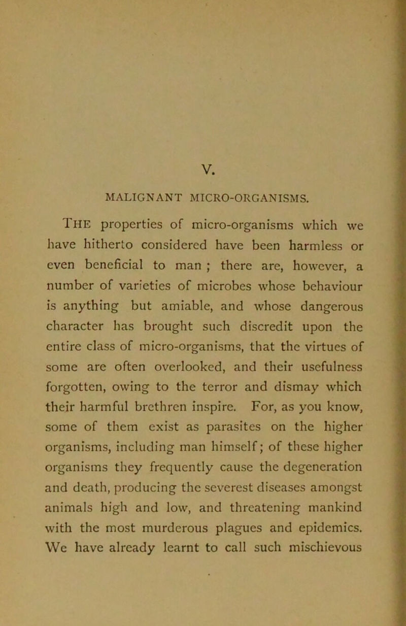 V. MALIGNANT MICRO-ORGANISMS. The properties of micro-organisms which we have hitherto considered have been harmless or even beneficial to man ; there are, however, a number of varieties of microbes whose behaviour is anything but amiable, and whose dangerous character has brought such discredit upon the entire class of micro-organisms, that the virtues of some are often overlooked, and their usefulness forgotten, owing to the terror and dismay which their harmful brethren inspire. For, as you know, some of them exist as parasites on the higher organisms, including man himself; of these higher organisms they frequently cause the degeneration and death, producing the severest diseases amongst animals high and low, and threatening mankind with the most murderous plagues and epidemics. We have already learnt to call such mischievous