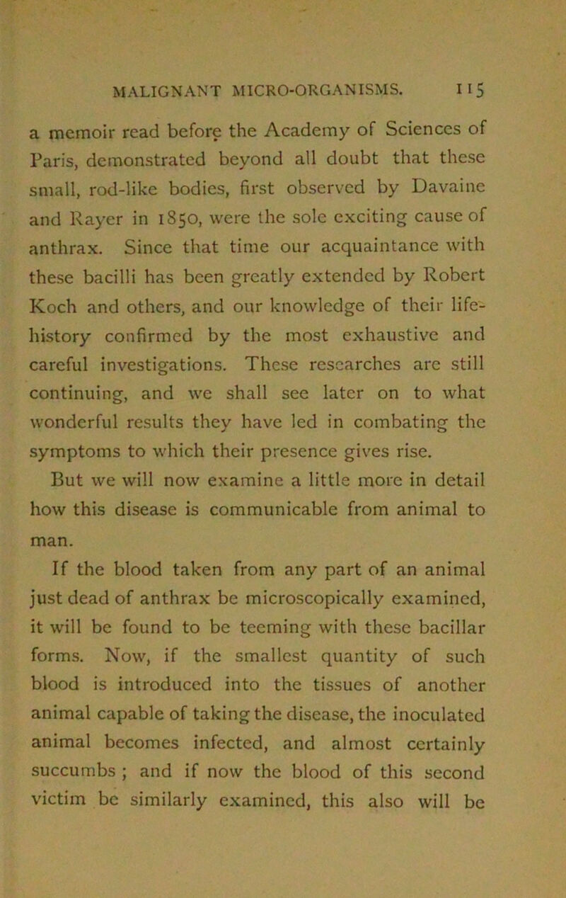 a memoir read before the Academy of Sciences of Paris, demonstrated beyond all doubt that these small, rod-like bodies, first observed by Davaine and Payer in 1850, were the sole exciting cause of anthrax. Since that time our acquaintance with these bacilli has been greatly extended by Robert Koch and others, and our knowledge of their life- history confirmed by the most exhaustive and careful investigations. These researches arc still continuing, and we shall see later on to what wonderful results they have led in combating the symptoms to which their presence gives rise. But we will now examine a little more in detail how this disease is communicable from animal to man. If the blood taken from any part of an animal just dead of anthrax be microscopically examined, it will be found to be teeming with these bacillar forms. Now, if the smallest quantity of such blood is introduced into the tissues of another animal capable of taking the disease, the inoculated animal becomes infected, and almost certainly succumbs ; and if now the blood of this second victim be similarly examined, this also will be