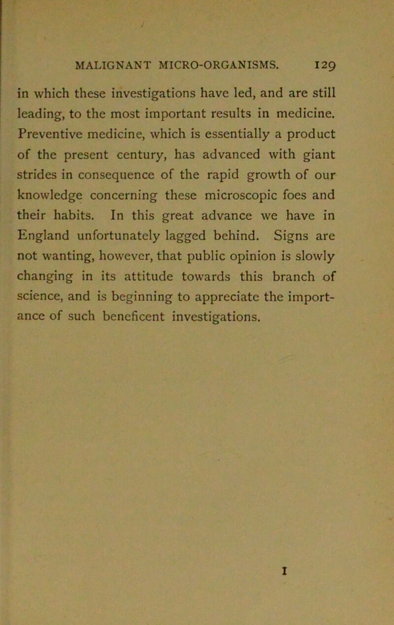 in which these investigations have led, and are still leading, to the most important results in medicine. Preventive medicine, which is essentially a product of the present century, has advanced with giant strides in consequence of the rapid growth of our knowledge concerning these microscopic foes and their habits. In this great advance we have in England unfortunately lagged behind. Signs are not wanting, however, that public opinion is slowly changing in its attitude towards this branch of science, and is beginning to appreciate the import- ance of such beneficent investigations. I