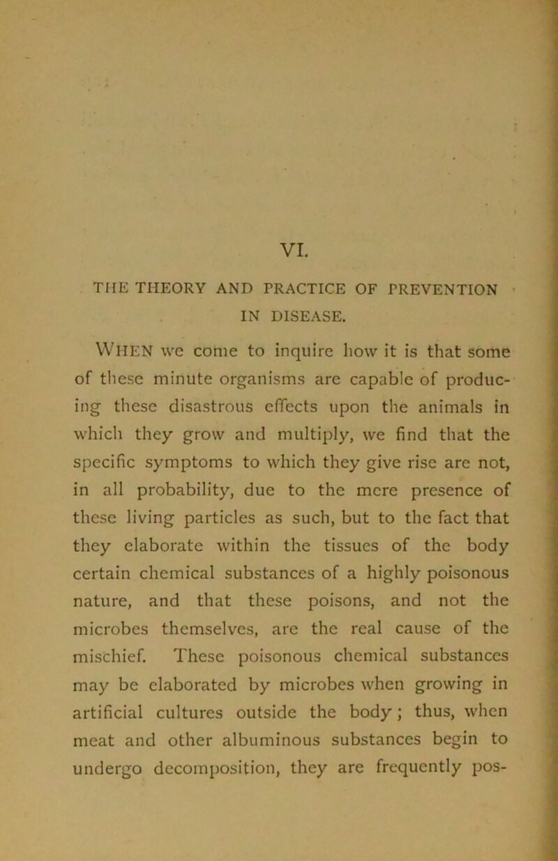 VI. THE THEORY AND PRACTICE OF PREVENTION IN DISEASE. WHEN we come to inquire how it is that some of these minute organisms are capable of produc- ing these disastrous effects upon the animals in which they grow and multiply, we find that the specific symptoms to which they give rise are not, in all probability, due to the mere presence of these living particles as such, but to the fact that they elaborate within the tissues of the body certain chemical substances of a highly poisonous nature, and that these poisons, and not the microbes themselves, are the real cause of the mischief. These poisonous chemical substances may be elaborated by microbes when growing in artificial cultures outside the body; thus, when meat and other albuminous substances begin to undergo decomposition, they are frequently pos-