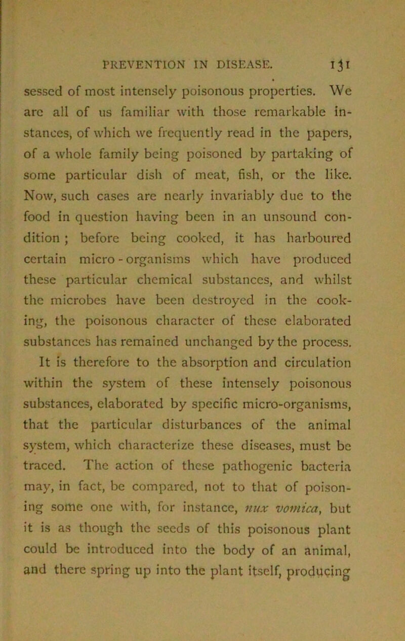 sessed of most intensely poisonous properties. We are all of us familiar with those remarkable in- stances, of which we frequently read in the papers, of a whole family being poisoned by partaking of some particular dish of meat, fish, or the like. Now, such cases are nearly invariably due to the food in question having been in an unsound con- dition ; before being cooked, it has harboured certain micro-organisms which have produced these particular chemical substances, and whilst the microbes have been destroyed in the cook- ing, the poisonous character of these elaborated substances has remained unchanged by the process. It is therefore to the absorption and circulation within the system of these intensely poisonous substances, elaborated by specific micro-organisms, that the particular disturbances of the animal system, which characterize these diseases, must be traced. The action of these pathogenic bacteria may, in fact, be compared, not to that of poison- ing some one with, for instance, nux vomica, but it is as though the seeds of this poisonous plant could be introduced into the body of an animal, and there spring up into the plant itself, producing