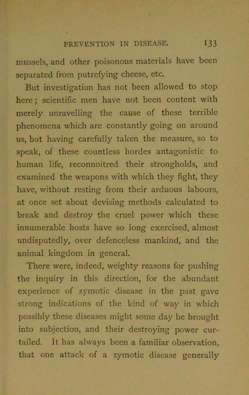 mussels, and other poisonous materials have been separated from putrefying cheese, etc. But investigation has not been allowed to stop here ; scientific men have not been content with merely unravelling the cause of these terrible phenomena which are constantly going on around us, but having carefully taken the measure, so to speak, of these countless hordes antagonistic to human life, reconnoitred their strongholds, and examined the weapons with which they fight, they have, without resting from their arduous labours, at once set about devising methods calculated to break and destroy the cruel power which these innumerable hosts have so long exercised, almost undisputedly, over defenceless mankind, and the animal kingdom in general. There were, indeed, weighty reasons for pushing the inquiry in this direction, for the abundant experience of zymotic disease in the past gave strong indications of the kind of way in which possibly these diseases might some day be brought into subjection, and their destroying power cur- tailed. It has always been a familiar observation, that one attack of a zymotic disease generally