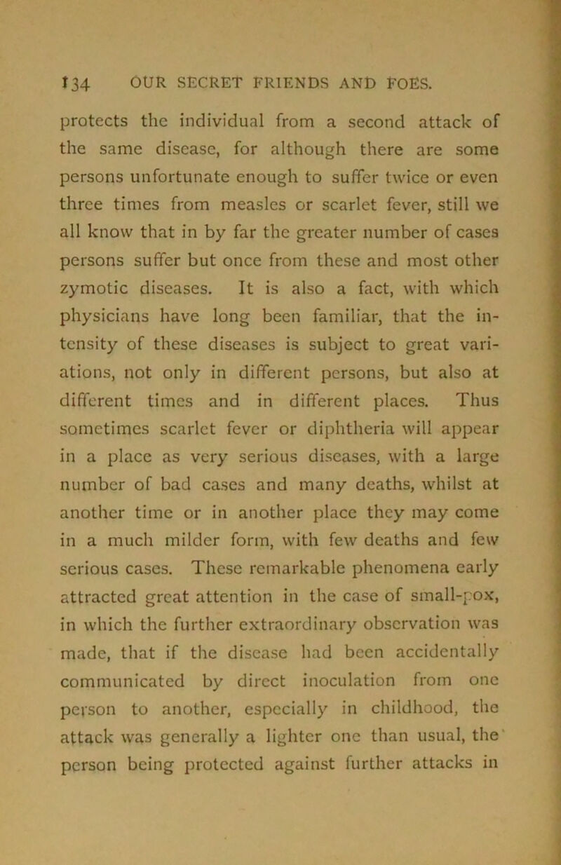 protects the individual from a second attack of the same disease, for although there are some persons unfortunate enough to suffer twice or even three times from measles or scarlet fever, still we all know that in by far the greater number of cases persons suffer but once from these and most other zymotic diseases. It is also a fact, with which physicians have long been familiar, that the in- tensity of these diseases is subject to great vari- ations, not only in different persons, but also at different times and in different places. Thus sometimes scarlet fever or diphtheria will appear in a place as very serious diseases, with a large number of bad cases and many deaths, whilst at another time or in another place they may come in a much milder form, with few deaths and few serious cases. These remarkable phenomena early attracted great attention in the case of small-pox, in which the further extraordinary observation was made, that if the disease had been accidentally communicated by direct inoculation from one person to another, especially in childhood, the attack was generally a lighter one than usual, the person being protected against further attacks in