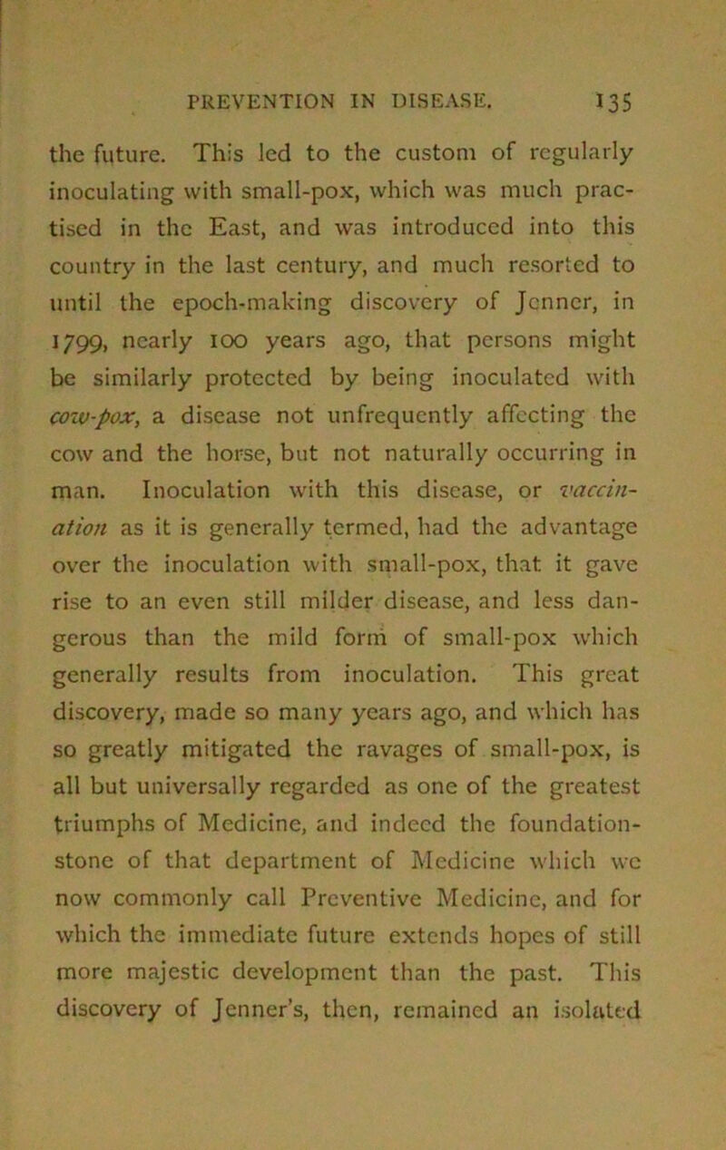 the future. This Jed to the custom of regularly inoculating with small-pox, which was much prac- tised in the East, and was introduced into this country in the last century, and much resorted to until the epoch-making discovery of Jcnner, in 1799, nearly 100 years ago, that persons might be similarly protected by being inoculated with cow-pox, a disease not unfrequcntly affecting the cow and the horse, but not naturally occurring in man. Inoculation with this disease, or vaccin- ation as it is generally termed, had the advantage over the inoculation with small-pox, that it gave rise to an even still milder disease, and less dan- gerous than the mild form of small-pox which generally results from inoculation. This great discovery, made so many years ago, and which has so greatly mitigated the ravages of small-pox, is all but universally regarded as one of the greatest triumphs of Medicine, and indeed the foundation- stone of that department of Medicine which we now commonly call Preventive Medicine, and for which the immediate future extends hopes of still more majestic development than the past. This discovery of Jcnner’s, then, remained an isolated