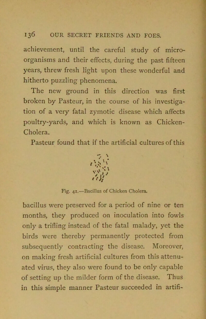 achievement, until the careful study of micro- organisms and their effects, during the past fifteen years, threw fresh light upon these wonderful and hitherto puzzling phenomena. The new ground in this direction was first broken by Pasteur, in the course of his investiga- tion of a very fatal zymotic disease which affects poultry-yards, and which is known as Chicken- Cholera. Pasteur found that if the artificial cultures of this V V I J Fig. 41.—Bacillus of Chicken Cholera. bacillus were preserved for a period of nine or ten months, they produced on inoculation into fowls only a trifling instead of the fatal malady, yet the birds were thereby permanently protected from subsequently contracting the disease. Moreover, on making fresh artificial cultures from this attenu- ated virus, they also were found to be only capable of setting up the milder form of the disease. Thus in this simple manner Pasteur succeeded in artifi-