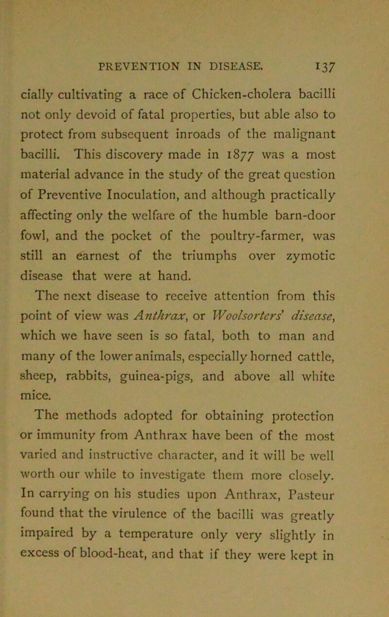 dally cultivating a race of Chicken-cholera bacilli not only devoid of fatal properties, but able also to protect from subsequent inroads of the malignant bacilli. This discovery made in 1877 was a most material advance in the study of the great question of Preventive Inoculation, and although practically affecting only the welfare of the humble barn-door fowl, and the pocket of the poultry-farmer, was still an earnest of the triumphs over zymotic disease that were at hand. The next disease to receive attention from this point of view was Anthrax, or Woolsorters' disease, which we have seen is so fatal, both to man and many of the lower animals, especially horned cattle, sheep, rabbits, guinea-pigs, and above all white mice. The methods adopted for obtaining protection or immunity from Anthrax have been of the most varied and instructive character, and it will be well worth our while to investigate them more closely. In carrying on his studies upon Anthrax, Pasteur found that the virulence of the bacilli was greatly impaired by a temperature only very slightly in excess of blood-heat, and that if they were kept in