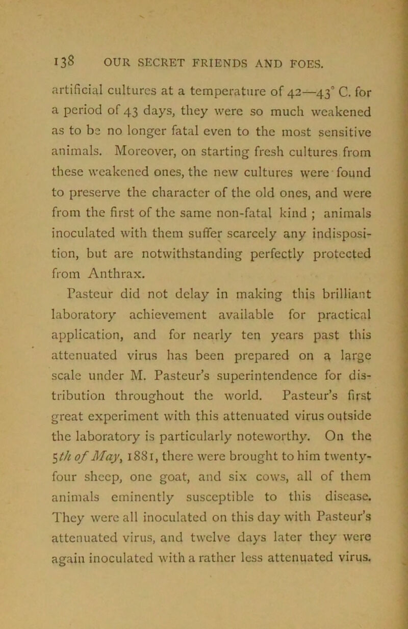 artificial cultures at a temperature of 42—43° C. for a period of 43 days, they were so much weakened as to be no longer fatal even to the most sensitive animals. Moreover, on starting fresh cultures from these weakened ones, the new cultures were found to preserve the character of the old ones, and were from the first of the same non-fatal kind ; animals inoculated with them suffer scarcely any indisposi- tion, but are notwithstanding perfectly protected from Anthrax. Pasteur did not delay in making this brilliant laboratory achievement available for practical application, and for nearly ten years past this attenuated virus has been prepared on a large scale under M. Pasteur’s superintendence for dis- tribution throughout the world. Pasteur’s first great experiment with this attenuated virus outside the laboratory is particularly noteworthy. On the 5 th of May, 1881, there were brought to him twenty- four sheep, one goat, and six cows, all of them animals eminently susceptible to this disease. They were all inoculated on this day with Pasteur’s attenuated virus, and twelve days later they were again inoculated with a rather less attenuated virus.