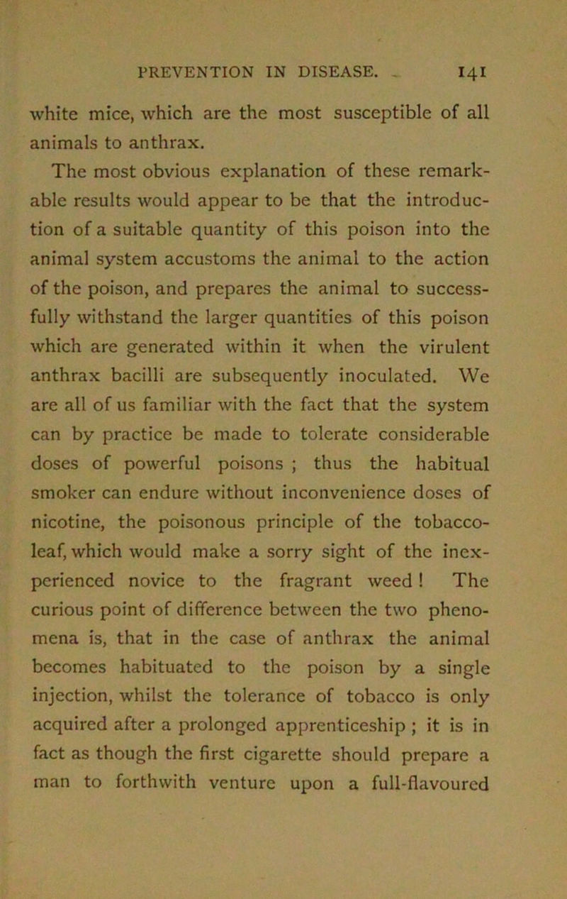 white mice, which are the most susceptible of all animals to anthrax. The most obvious explanation of these remark- able results would appear to be that the introduc- tion of a suitable quantity of this poison into the animal system accustoms the animal to the action of the poison, and prepares the animal to success- fully withstand the larger quantities of this poison which are generated within it when the virulent anthrax bacilli are subsequently inoculated. We are all of us familiar with the fact that the system can by practice be made to tolerate considerable doses of powerful poisons ; thus the habitual smoker can endure without inconvenience doses of nicotine, the poisonous principle of the tobacco- leaf, which would make a sorry sight of the inex- perienced novice to the fragrant weed ! The curious point of difference between the two pheno- mena is, that in the case of anthrax the animal becomes habituated to the poison by a single injection, whilst the tolerance of tobacco is only acquired after a prolonged apprenticeship ; it is in fact as though the first cigarette should prepare a man to forthwith venture upon a full-flavoured