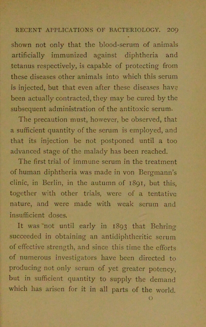 shown not only that the blood-serum of animals artificially immunized against diphtheria and tetanus respectively, is capable of protecting from these diseases other animals into which this serum is injected, but that even after these diseases have been actually contracted, they may be cured by the subsequent administration of the antitoxic serum. The precaution must, however, be observed, that a sufficient quantity of the serum is employed, and that its injection be not postponed until a too advanced stage of the malady has been reached. The first trial of immune serum in the treatment of human diphtheria was made in von Bergmann’s clinic, in Berlin, in the autumn of 1891, but this, together with other trials, were of a tentative nature, and were made with weak serum and insufficient doses. It was 'not until early in 1893 that Behring succeeded in obtaining an antidiphtheritic serum of effective strength, and since this time the efforts of numerous investigators have been directed to producing not only scrum of yet greater potency, but in sufficient quantity to supply the demand which has arisen for it in all parts of the world. O