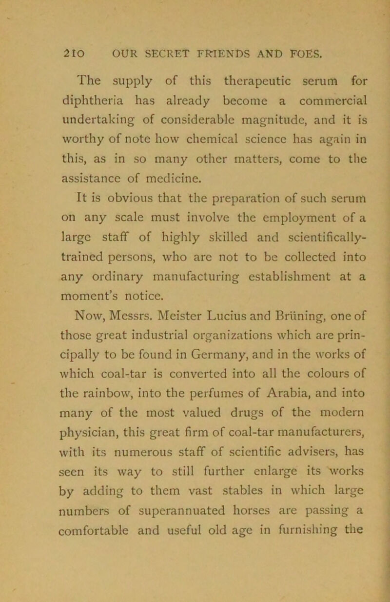 The supply of this therapeutic serum for diphtheria has already become a commercial undertaking of considerable magnitude, and it is worthy of note how chemical science has again in this, as in so many other matters, come to the assistance of medicine. It is obvious that the preparation of such serum on any scale must involve the employment of a large staff of highly skilled and scientifically- trained persons, who are not to be collected into any ordinary manufacturing establishment at a moment’s notice. Now, Messrs. Meistcr Lucius and Briining, one of those great industrial organizations which are prin- cipally to be found in Germany, and in the works of which coal-tar is converted into all the colours of the rainbow, into the perfumes of Arabia, and into many of the most valued drugs of the modern physician, this great firm of coal-tar manufacturers, with its numerous staff of scientific advisers, has seen its way to still further enlarge its works by adding to them vast stables in which large numbers of superannuated horses are passing a comfortable and useful old age in furnishing the