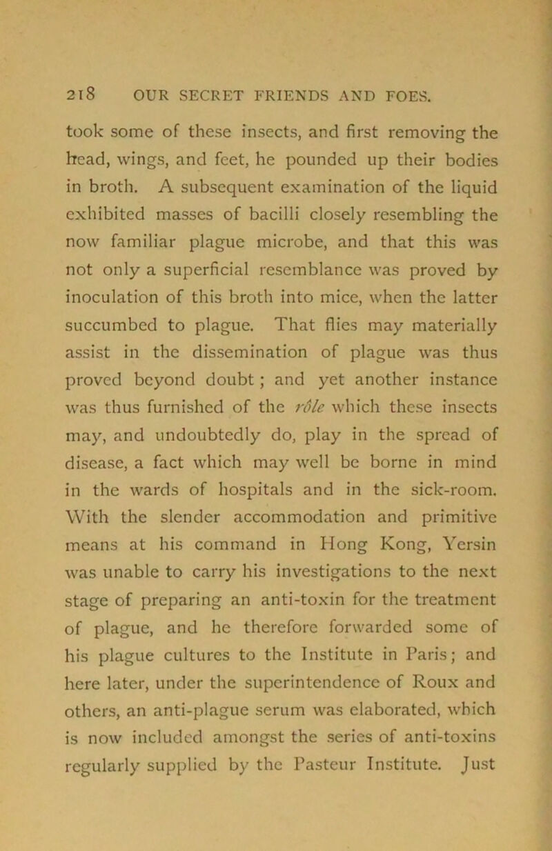 took some of these insects, and first removing the head, wings, and feet, he pounded up their bodies in broth. A subsequent examination of the liquid exhibited masses of bacilli closely resembling the now familiar plague microbe, and that this was not only a superficial resemblance was proved by inoculation of this broth into mice, when the latter succumbed to plague. That flies may materially assist in the dissemination of plague was thus proved beyond doubt; and yet another instance was thus furnished of the role which these insects may, and undoubtedly do, play in the spread of disease, a fact which may well be borne in mind in the wards of hospitals and in the sick-room. With the slender accommodation and primitive means at his command in Hong Kong, Yersin was unable to carry his investigations to the next stage of preparing an anti-toxin for the treatment of plague, and he therefore forwarded some of his plague cultures to the Institute in Paris; and here later, under the superintendence of Roux and others, an anti-plague serum was elaborated, which is now included amongst the series of anti-toxins regularly supplied by the Pasteur Institute. Just