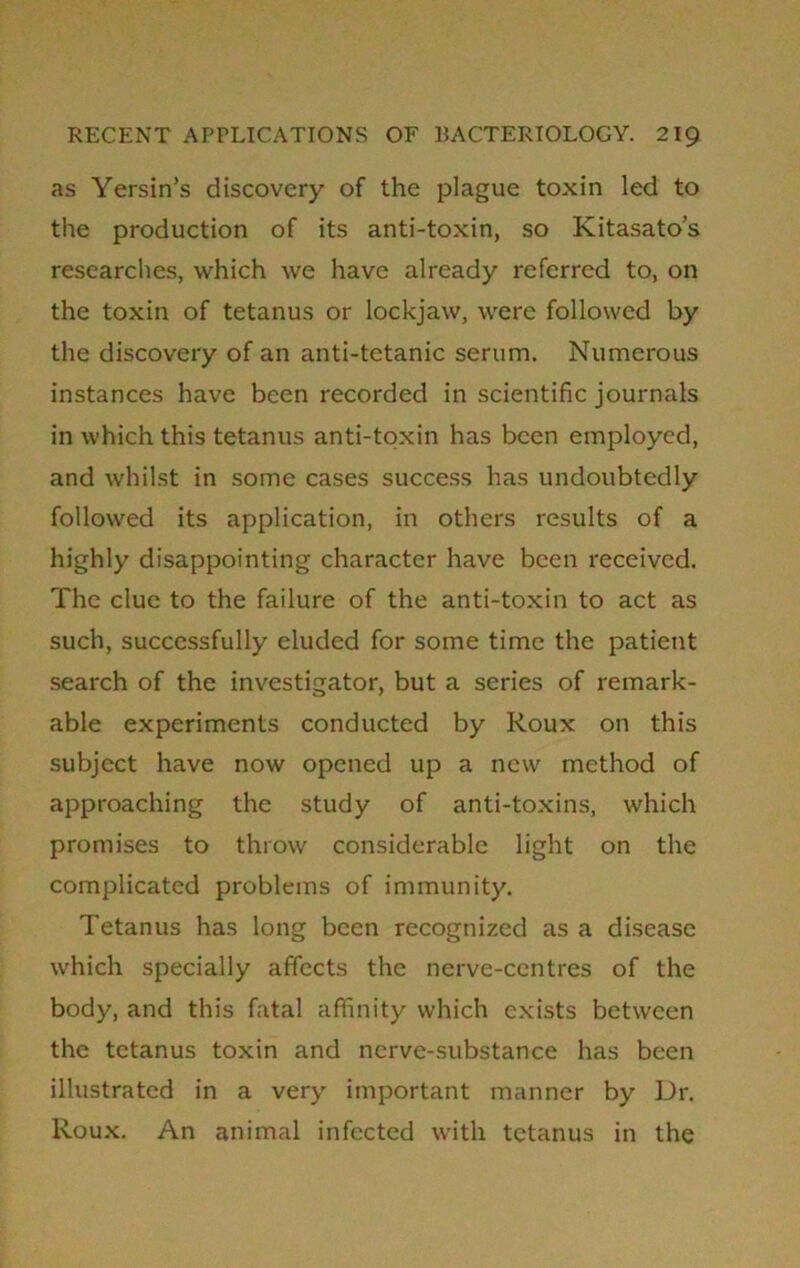 as Yersin’s discovery of the plague toxin led to the production of its anti-toxin, so Kitasato’s researches, which we have already referred to, on the toxin of tetanus or lockjaw, were followed by the discovery of an anti-tetanic serum. Numerous instances have been recorded in scientific journals in which this tetanus anti-toxin has been employed, and whilst in some cases success has undoubtedly followed its application, in others results of a highly disappointing character have been received. The clue to the failure of the anti-toxin to act as such, successfully eluded for some time the patient search of the investigator, but a series of remark- able experiments conducted by Roux on this subject have now opened up a new method of approaching the study of anti-toxins, which promises to throw considerable light on the complicated problems of immunity. Tetanus has long been recognized as a disease which specially affects the nerve-centres of the body, and this fatal affinity which exists between the tetanus toxin and nerve-substance has been illustrated in a very important manner by Dr. Roux. An animal infected with tetanus in the