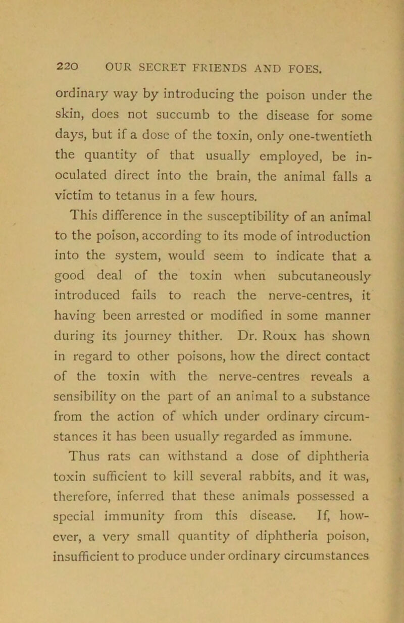 ordinary way by introducing the poison under the skin, does not succumb to the disease for some days, but if a dose of the toxin, only one-twentieth the quantity of that usually employed, be in- oculated direct into the brain, the animal falls a victim to tetanus in a few hours. This difference in the susceptibility of an animal to the poison, according to its mode of introduction into the system, would seem to indicate that a good deal of the toxin when subcutaneously introduced fails to reach the nerve-centres, it having been arrested or modified in some manner during its journey thither. Dr. Roux has shown in regard to other poisons, how the direct contact of the toxin with the nerve-centres reveals a sensibility on the part of an animal to a substance from the action of which under ordinary circum- stances it has been usually regarded as immune. Thus rats can withstand a dose of diphtheria toxin sufficient to kill several rabbits, and it was, therefore, inferred that these animals possessed a special immunity from this disease. If, how- ever, a very small quantity of diphtheria poison, insufficient to produce under ordinary circumstances