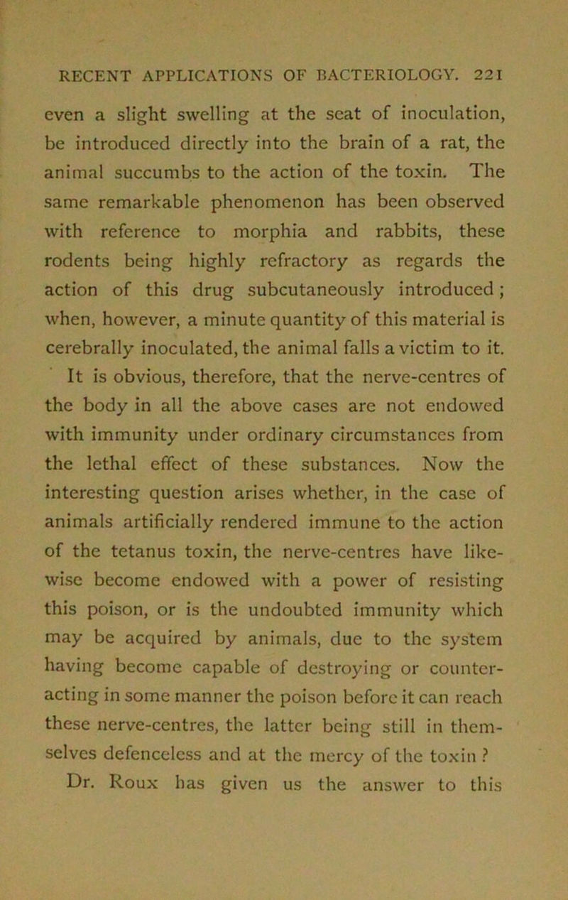 even a slight swelling at the seat of inoculation, be introduced directly into the brain of a rat, the animal succumbs to the action of the toxin. The same remarkable phenomenon has been observed with reference to morphia and rabbits, these rodents being highly refractory as regards the action of this drug subcutaneously introduced; when, however, a minute quantity of this material is cerebrally inoculated, the animal falls a victim to it. It is obvious, therefore, that the nerve-centres of the body in all the above cases are not endowed with immunity under ordinary circumstances from the lethal effect of these substances. Now the interesting question arises whether, in the case of animals artificially rendered immune to the action of the tetanus toxin, the nerve-centres have like- wise become endowed with a power of resisting this poison, or is the undoubted immunity which may be acquired by animals, due to the system having become capable of destroying or counter- acting in some manner the poison before it can reach these nerve-centres, the latter being still in them- selves defenceless and at the mercy of the toxin ? Dr. Roux has given us the answer to this