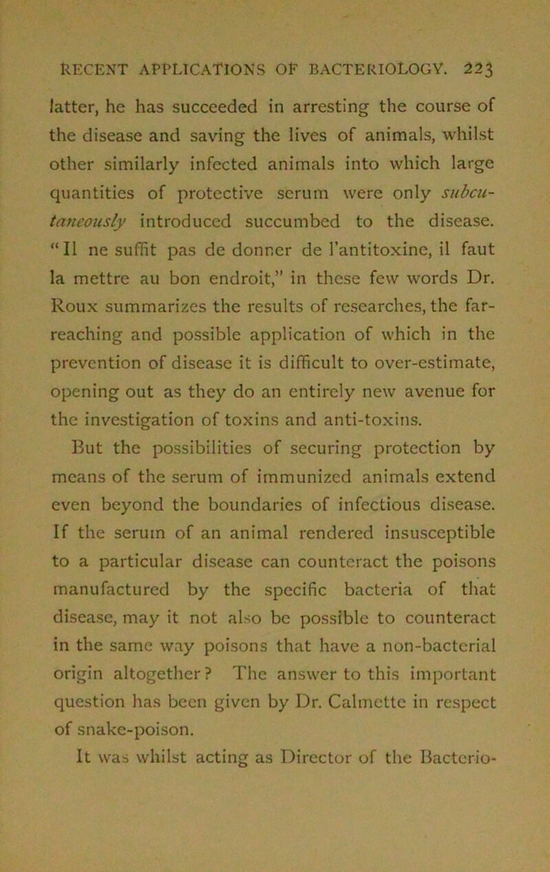 latter, he has succeeded in arresting the course of the disease and saving the lives of animals, whilst other similarly infected animals into which large quantities of protective serum were only subcu- taneously introduced succumbed to the disease. “II ne suffit pas de donncr de 1’antitoxine, il faut la mettre au bon endroit,” in these few words Dr. Roux summarizes the results of researches, the far- reaching and possible application of which in the prevention of disease it is difficult to over-estimate, opening out as they do an entirely new avenue for the investigation of toxins and anti-toxins. But the possibilities of securing protection by means of the serum of immunized animals extend even beyond the boundaries of infectious disease. If the serum of an animal rendered insusceptible to a particular disease can counteract the poisons manufactured by the specific bacteria of that disease, may it not also be possible to counteract in the same way poisons that have a non-bactcrial origin altogether? The answer to this important question has been given by Dr. Calmette in respect of snake-poison. It was whilst acting as Director of the Bacterio-
