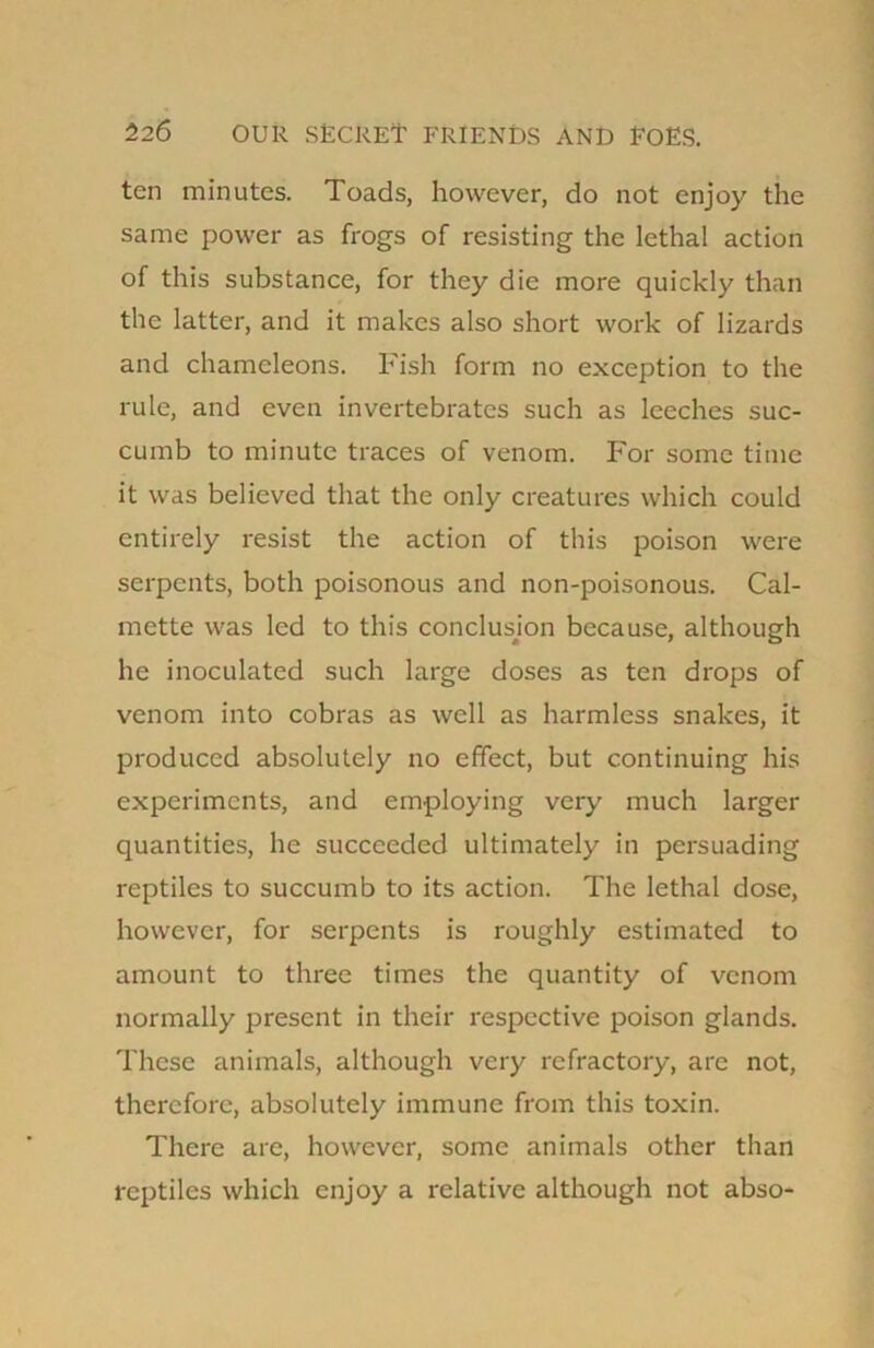 ten minutes. Toads, however, do not enjoy the same power as frogs of resisting the lethal action of this substance, for they die more quickly than the latter, and it makes also short work of lizards and chameleons. Fish form no exception to the rule, and even invertebrates such as leeches suc- cumb to minute traces of venom. For some time it was believed that the only creatures which could entirely resist the action of this poison were serpents, both poisonous and non-poisonous. Cal- mette was led to this conclusion because, although he inoculated such large doses as ten drops of venom into cobras as well as harmless snakes, it produced absolutely no effect, but continuing his experiments, and employing very much larger quantities, he succeeded ultimately in persuading reptiles to succumb to its action. The lethal dose, however, for serpents is roughly estimated to amount to three times the quantity of venom normally present in their respective poison glands. These animals, although very refractory, are not, therefore, absolutely immune from this toxin. There are, however, some animals other than reptiles which enjoy a relative although not abso-