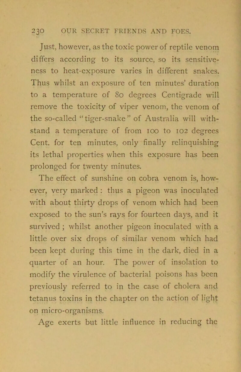 Just, however, as the toxic power of reptile venom differs according to its source, so its sensitive- ness to heat-exposure varies in different snakes. Thus whilst an exposure of ten minutes’ duration to a temperature of 80 degrees Centigrade will remove the toxicity of viper venom, the venom of the so-called “tiger-snake” of Australia will with- stand a temperature of from 100 to 102 degrees Cent, for ten minutes, only finally relinquishing its lethal properties when this exposure has been prolonged for twenty minutes. The effect of sunshine on cobra venom is, how- ever, very marked : thus a pigeon was inoculated with about thirty drops of venom which had been exposed to the sun’s rays for fourteen days, and it survived ; whilst another pigeon inoculated with a little over six drops of similar venom which had been kept during this time in the dark, died in a quarter of an hour. The power of insolation to modify the virulence of bacterial poisons has been previously referred to in the case of cholera and tetanus toxins in the chapter on the action of light on micro-organisms. Age exerts but little influence in reducing the