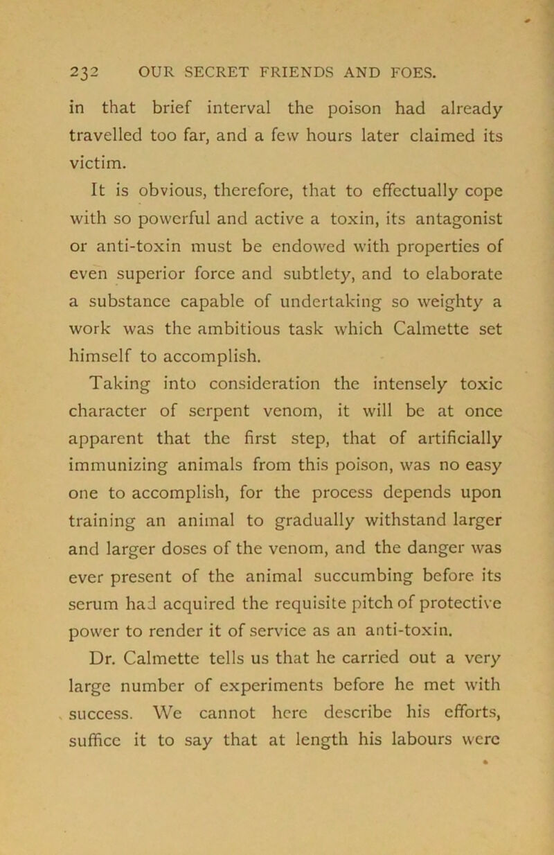 in that brief interval the poison had already- travelled too far, and a few hours later claimed its victim. It is obvious, therefore, that to effectually cope with so powerful and active a toxin, its antagonist or anti-toxin must be endowed with properties of even superior force and subtlety, and to elaborate a substance capable of undertaking so weighty a work was the ambitious task which Calmette set himself to accomplish. Taking into consideration the intensely toxic character of serpent venom, it will be at once apparent that the first step, that of artificially immunizing animals from this poison, was no easy one to accomplish, for the process depends upon training an animal to gradually withstand larger and larger doses of the venom, and the danger was ever present of the animal succumbing before its serum had acquired the requisite pitch of protective power to render it of service as an anti-toxin. Dr. Calmette tells us that he carried out a very large number of experiments before he met with success. We cannot here describe his efforts, suffice it to say that at length his labours were