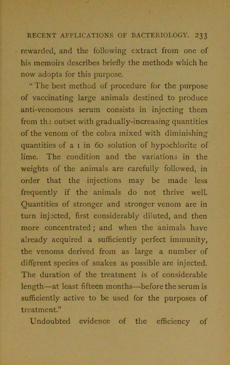 rewarded, and the following extract from one of his memoirs describes briefly the methods which he now adopts for this purpose. “ The best method of procedure for the purpose of vaccinating large animals destined to produce anti-venomous serum consists in injecting them from the outset with gradually-increasing quantities of the venom of the cobra mixed with diminishing quantities of a 1 in 60 solution of hypochlorite of lime. The condition and the variations in the weights of the animals are carefully followed, in order that the injections may be made less frequently if the animals do not thrive well. Quantities of stronger and stronger venom are in turn injected, first considerably diluted, and then more concentrated ; and when the animals have already acquired a sufficiently perfect immunity, the venoms derived from as large a number of different species of snakes as possible are injected. The duration of the treatment is of considerable length—at least fifteen months—before the serum is sufficiently active to be used for the purposes of treatment.” Undoubted evidence of the efficiency of