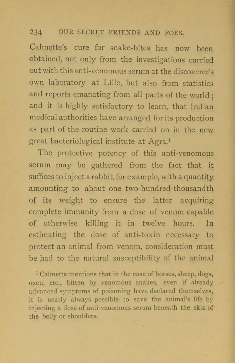 Calmette’s cure for snake-bites has now been obtained, not only from the investigations carried out with this anti-venomous serum at the discoverer’s own laboratory at Lille, but also from statistics and reports emanating from all parts of the world ; and it is highly satisfactory to learn, that Indian medical authorities have arranged for its production as part of the routine work carried on in the new great bacteriological institute at Agra.1 The protective potency of this anti-venomous serum may be gathered from the fact that it suffices to inject a rabbit, for example, with a quantity amounting to about one two-hundred-thousandth of its weight to ensure the latter acquiring complete immunity from a dose of venom capable of otherwise killing it in twelve hours. In estimating the dose of anti-toxin necessary to protect an animal from venom, consideration must be had to the natural susceptibility of the animal 1 Calmette mentions that in the case of horses, sheep, clogs, oxen, etc., bitten by venomous snakes, even if already advanced symptoms of poisoning have declared themselves, it is nearly always possible to save the animal’s life by injecting a dose of anti-venomous serum beneath the skin of the belly or shoulders.