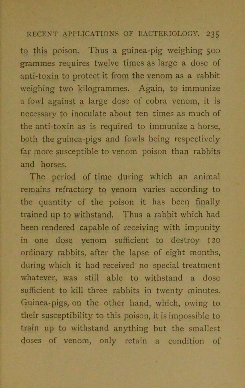 to this poison. Thus a guinea-pig weighing 500 grammes requires twelve times as large a dose of anti-toxin to protect it from the venom as a rabbit weighing two kilogrammes. Again, to immunize a fowl against a large dose of cobra venom, it is necessary to inoculate about ten times as much of the anti-toxin as is required to immunize a horse, both the guinea-pigs and fowls being respectively far more susceptible to venom poison than rabbits and horses. The period of time during which an animal remains refractory to venom varies according to the quantity of the poison it has been finally trained up to withstand. Thus a rabbit which had been rendered capable of receiving with impunity in one dose venom sufficient to destroy 120 ordinary rabbits, after the lapse of eight months, during which it had received no special treatment whatever, was still able to withstand a dose sufficient to kill three rabbits in twenty minutes. Guinea-pigs, on the other hand, which, owing to their susceptibility to this poison, it is impossible to train up to withstand anything but the smallest doses of venom, only retain a condition of