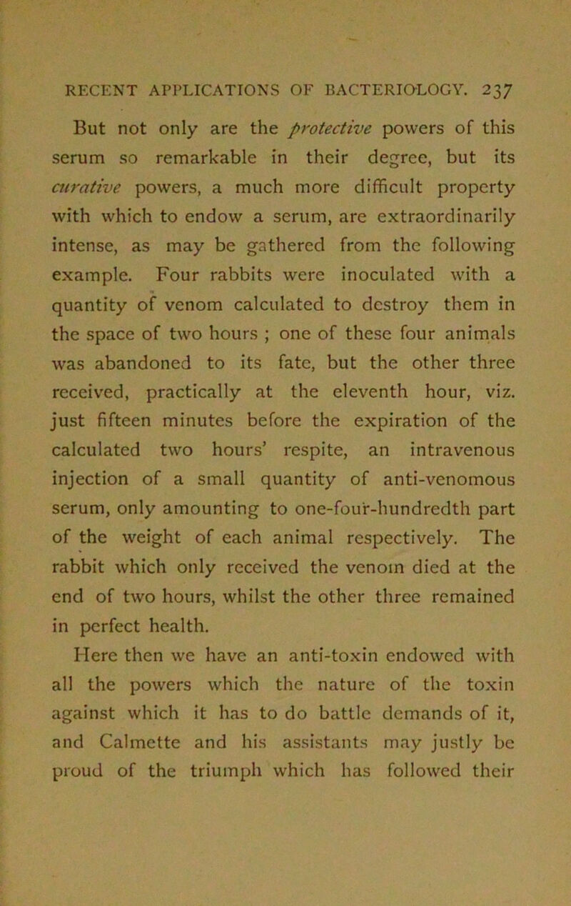 But not only are the protective powers of this serum so remarkable in their degree, but its curative powers, a much more difficult property with which to endow a serum, are extraordinarily intense, as may be gathered from the following example. Four rabbits were inoculated with a quantity of venom calculated to destroy them in the space of two hours ; one of these four animals was abandoned to its fate, but the other three received, practically at the eleventh hour, viz. just fifteen minutes before the expiration of the calculated two hours’ respite, an intravenous injection of a small quantity of anti-venomous serum, only amounting to one-fou'r-hundredth part of the weight of each animal respectively. The rabbit which only received the venom died at the end of two hours, whilst the other three remained in perfect health. Here then we have an anti-toxin endowed with all the powers which the nature of the toxin against which it has to do battle demands of it, and Calmette and his assistants may justly be proud of the triumph which has followed their