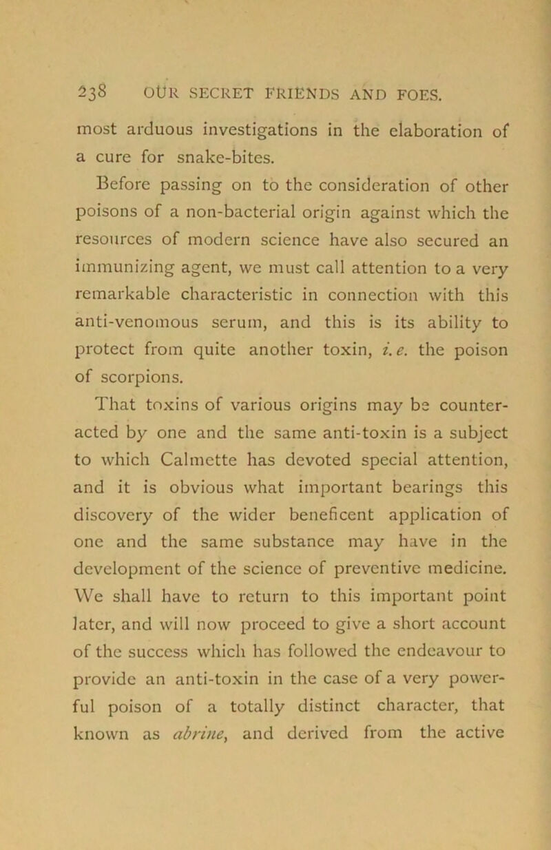 most arduous investigations in the elaboration of a cure for snake-bites. Before passing on to the consideration of other poisons of a non-bacterial origin against which the resources of modern science have also secured an immunizing agent, we must call attention to a very remarkable characteristic in connection with this anti-venomous serum, and this is its ability to protect from quite another toxin, i.e. the poison of scorpions. That toxins of various origins may be counter- acted by one and the same anti-toxin is a subject to which Calmette has devoted special attention, and it is obvious what important bearings this discovery of the wider beneficent application of one and the same substance may have in the development of the science of preventive medicine. We shall have to return to this important point later, and will now proceed to give a short account of the success which has followed the endeavour to provide an anti-toxin in the case of a very power- ful poison of a totally distinct character, that known as abrine, and derived from the active