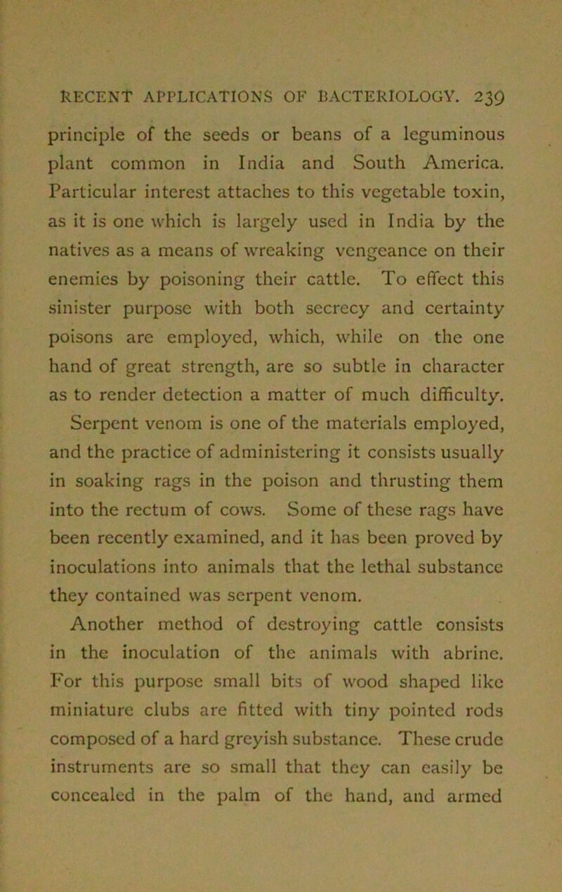 principle of the seeds or beans of a leguminous plant common in India and South America. Particular interest attaches to this vegetable toxin, as it is one which is largely used in India by the natives as a means of wreaking vengeance on their enemies by poisoning their cattle. To effect this sinister purpose with both secrecy and certainty poisons are employed, which, while on the one hand of great strength, are so subtle in character as to render detection a matter of much difficulty. Serpent venom is one of the materials employed, and the practice of administering it consists usually in soaking rags in the poison and thrusting them into the rectum of cows. Some of these rags have been recently examined, and it has been proved by inoculations into animals that the lethal substance they contained was serpent venom. Another method of destroying cattle consists in the inoculation of the animals with abrine. For this purpose small bits of wood shaped like miniature clubs are fitted with tiny pointed rods composed of a hard greyish substance. These crude instruments are so small that they can easily be concealed in the palm of the hand, and armed