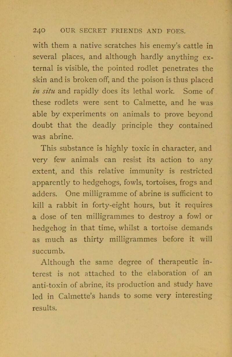 with them a native scratches his enemy’s cattle in several places, and although hardly anything ex- ternal is visible, the pointed rodlet penetrates the skin and is broken off, and the poison is thus placed in situ and rapidly does its lethal work. Some of these rodlets were sent to Calmette, and he was able by experiments on animals to prove beyond doubt that the deadly principle they contained was abrine. This substance is highly toxic in character, and very few animals can resist its action to any extent, and this relative immunity is restricted apparently to hedgehogs, fowls, tortoises, frogs and adders. One milligramme of abrine is sufficient to kill a rabbit in forty-eight hours, but it requires a dose of ten milligrammes to destroy a fowl or hedgehog in that time, whilst a tortoise demands as much as thirty milligrammes before it will succumb. Although the same degree of therapeutic in- terest is not attached to the elaboration of an anti-toxin of abrine, its production and study have led in Calmette’s hands to some very interesting results.