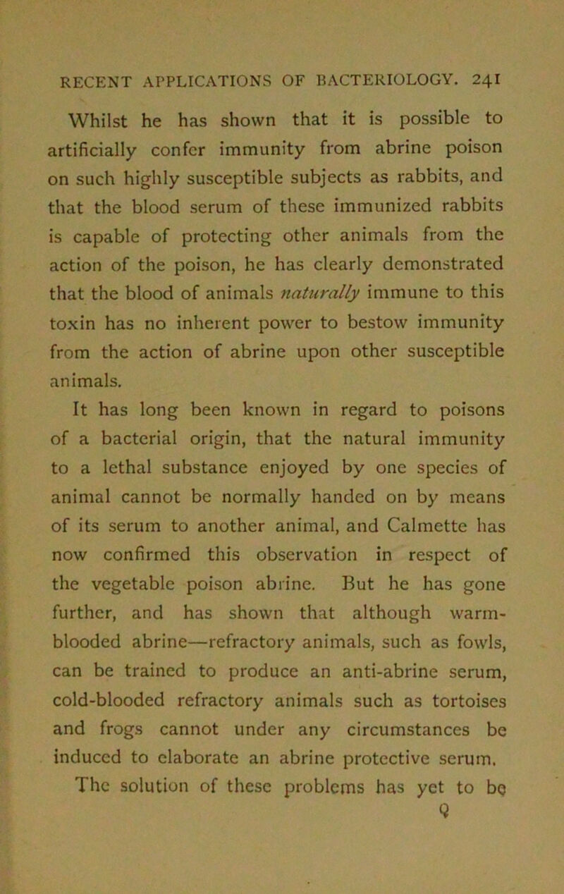Whilst he has shown that it is possible to artificially confer immunity from abrine poison on such highly susceptible subjects as rabbits, and that the blood serum of these immunized rabbits is capable of protecting other animals from the action of the poison, he has clearly demonstrated that the blood of animals naturally immune to this toxin has no inherent power to bestow immunity from the action of abrine upon other susceptible animals. It has long been known in regard to poisons of a bacterial origin, that the natural immunity to a lethal substance enjoyed by one species of animal cannot be normally handed on by means of its serum to another animal, and Calmette has now confirmed this observation in respect of the vegetable poison abrine. But he has gone further, and has shown that although warm- blooded abrine—refractory animals, such as fowls, can be trained to produce an anti-abrine serum, cold-blooded refractory animals such as tortoises and frogs cannot under any circumstances be induced to elaborate an abrine protective serum. The solution of these problems has yet to bq 9