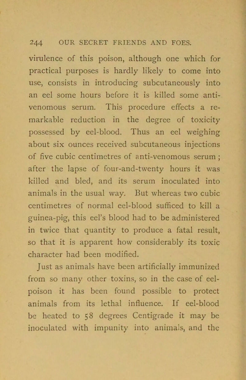 virulence of this poison, although one which for practical purposes is hardly likely to come into use, consists in introducing subcutaneously into an eel some hours before it is killed some anti- venomous serum. This procedure effects a re- markable reduction in the degree of toxicity possessed by eel-blood. Thus an eel weighing about six ounces received subcutaneous injections of five cubic centimetres of anti-venomous serum ; after the lapse of four-and-twenty hours it was killed and bled, and its serum inoculated into animals in the usual way. But whereas two cubic centimetres of normal eel-blood sufficed to kill a guinea-pig, this eel’s blood had to be administered in twice that quantity to produce a fatal result, so that it is apparent how considerably its toxic character had been modified. Just as animals have been artificially immunized from so many other toxins, so in the case of eel- poison it has been found possible to protect animals from its lethal influence. If eel-blood be heated to 58 degrees Centigrade it may be inoculated with impunity into animals, and the