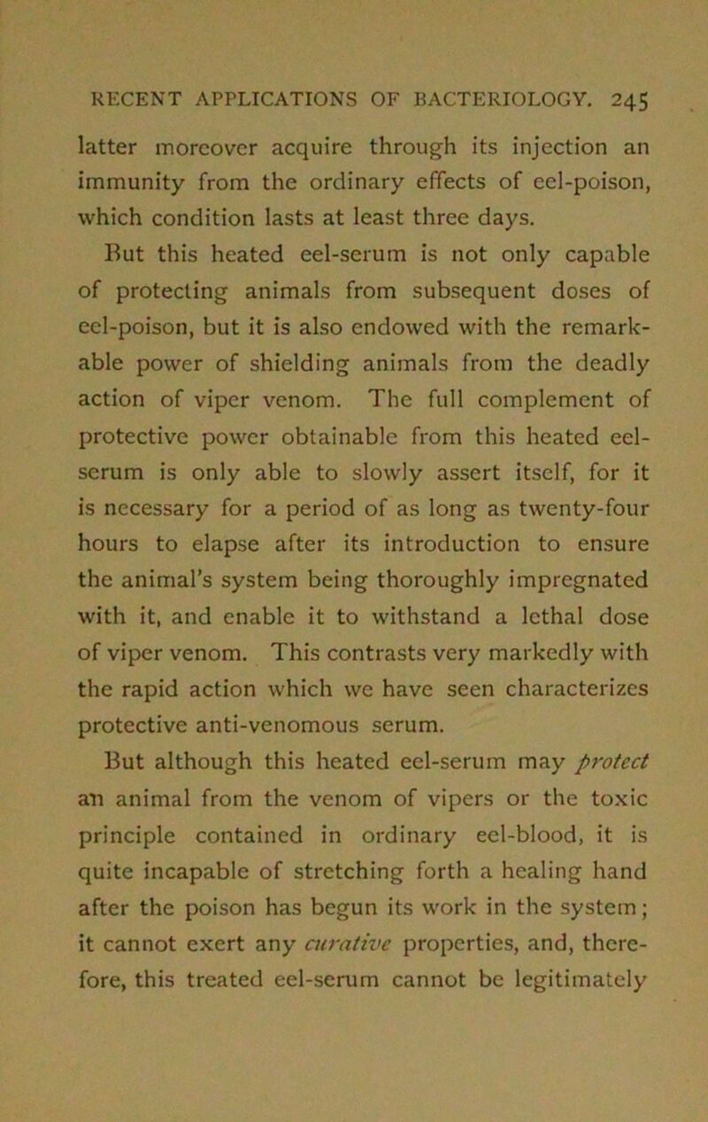 latter moreover acquire through its injection an immunity from the ordinary effects of eel-poison, which condition lasts at least three days. But this heated eel-serum is not only capable of protecting animals from subsequent doses of eel-poison, but it is also endowed with the remark- able power of shielding animals from the deadly action of viper venom. The full complement of protective power obtainable from this heated eel- serum is only able to slowly assert itself, for it is necessary for a period of as long as twenty-four hours to elapse after its introduction to ensure the animal’s system being thoroughly impregnated with it, and enable it to withstand a lethal dose of viper venom. This contrasts very markedly with the rapid action which we have seen characterizes protective anti-venomous serum. But although this heated eel-serum may protect an animal from the venom of vipers or the toxic principle contained in ordinary eel-blood, it is quite incapable of stretching forth a healing hand after the poison has begun its work in the system; it cannot exert any curative properties, and, there- fore, this treated eel-serum cannot be legitimately