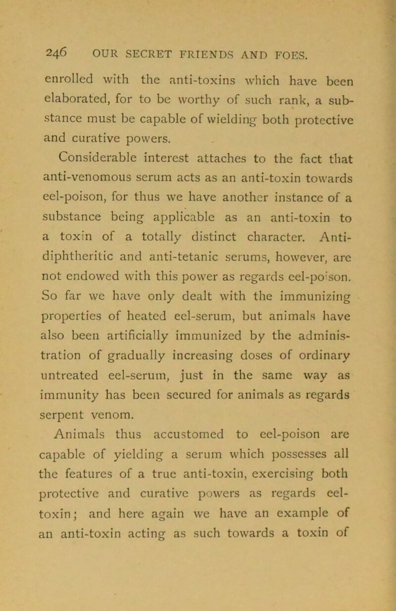 enrolled with the anti-toxins which have been elaborated, for to be worthy of such rank, a sub- stance must be capable of wielding both protective and curative powers. Considerable interest attaches to the fact that anti-venomous serum acts as an anti-toxin towards eel-poison, for thus we have another instance of a substance being applicable as an anti-toxin to a toxin of a totally distinct character. Anti- diphtheritic and anti-tetanic serums, however, arc not endowed with this power as regards eel-poison. So far we have only dealt with the immunizing properties of heated eel-serum, but animals have also been artificially immunized by the adminis- tration of gradually increasing doses of ordinary untreated eel-serum, just in the same way as immunity has been secured for animals as regards serpent venom. Animals thus accustomed to eel-poison are capable of yielding a serum which possesses all the features of a true anti-toxin, exercising both protective and curative powers as regards eel- toxin ; and here again we have an example of an anti-toxin acting as such towards a toxin of