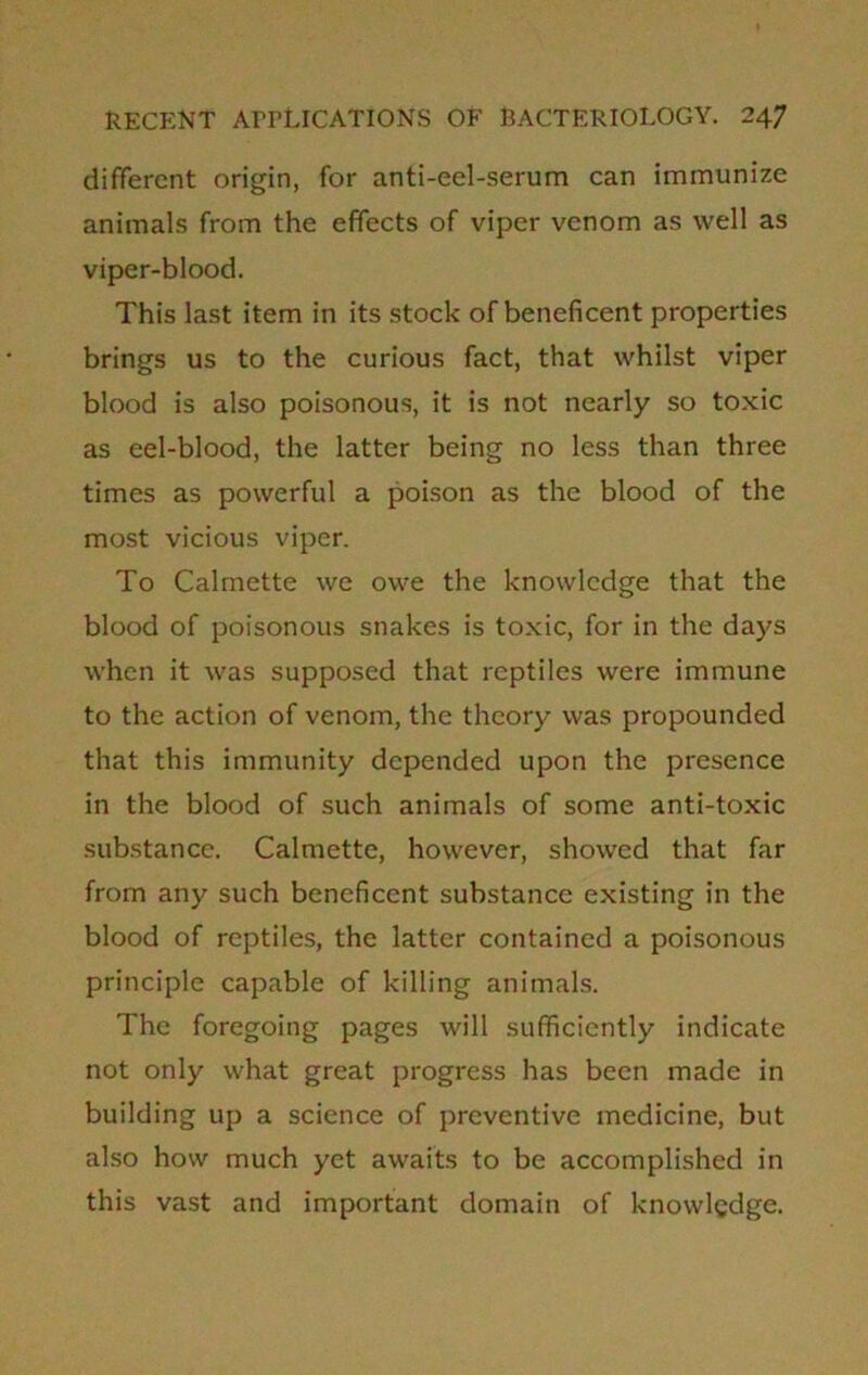 different origin, for anti-eel-serum can immunize animals from the effects of viper venom as well as viper-blood. This last item in its stock of beneficent properties brings us to the curious fact, that whilst viper blood is also poisonous, it is not nearly so toxic as eel-blood, the latter being no less than three times as powerful a poison as the blood of the most vicious viper. To Calmette we owe the knowledge that the blood of poisonous snakes is toxic, for in the days when it was supposed that reptiles were immune to the action of venom, the theory was propounded that this immunity depended upon the presence in the blood of such animals of some anti-toxic substance. Calmette, however, showed that far from any such beneficent substance existing in the blood of reptiles, the latter contained a poisonous principle capable of killing animals. The foregoing pages will sufficiently indicate not only what great progress has been made in building up a science of preventive medicine, but also how much yet awaits to be accomplished in this vast and important domain of knowledge.
