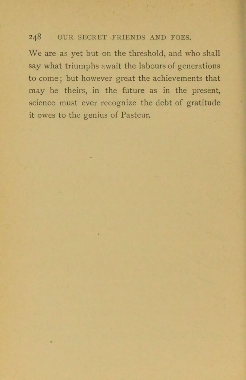 We are as yet but on the threshold, and who shall say what triumphs await the labours of generations to come; but however great the achievements that may be theirs, in the future as in the present, science must ever recognize the debt of gratitude it owes to the genius of Pasteur.