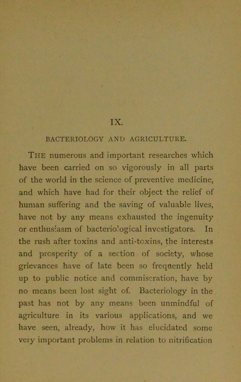 IX. BACTERIOLOGY AND AGRICULTURE. The numerous and important researches which have been carried on so vigorously in all parts of the world in the science of preventive medicine, and which have had for their object the relief of human suffering and the saving of valuable lives, have not by any means exhausted the ingenuity or enthusiasm of bacteriological investigators. In the rush after toxins and anti-toxins, the interests and prosperity of a section of society, whose grievances have of late been so frequently held up to public notice and commiseration, have by no means been lost sight of. Bacteriology in the past has not by any means been unmindful of agriculture in its various applications, and we have seen, already, how it has elucidated some very important problems in relation to nitrification