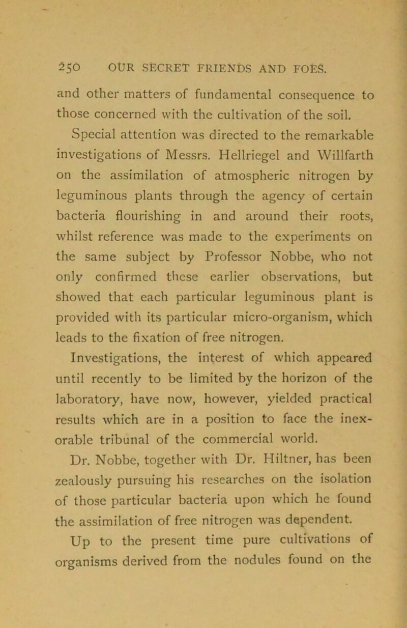 and other matters of fundamental consequence to those concerned with the cultivation of the soil. Special attention was directed to the remarkable investigations of Messrs. Hellriegel and Willfarth on the assimilation of atmospheric nitrogen by leguminous plants through the agency of certain bacteria flourishing in and around their roots, whilst reference was made to the experiments on the same subject by Professor Nobbe, who not only confirmed these earlier observations, but showed that each particular leguminous plant is provided with its particular micro-organism, which leads to the fixation of free nitrogen. Investigations, the interest of which appeared until recently to be limited by the horizon of the laboratory, have now, however, yielded practical results which are in a position to face the inex- orable tribunal of the commercial world. Dr. Nobbe, together with Dr. Hiltner, has been zealously pursuing his researches on the isolation of those particular bacteria upon which he found the assimilation of free nitrogen was dependent. Up to the present time pure cultivations of organisms derived from the nodules found on the