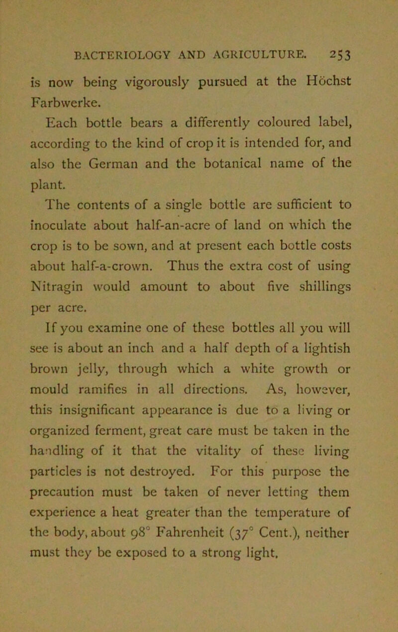 is now being vigorously pursued at the Hochst Farbwerke. Each bottle bears a differently coloured label, according to the kind of crop it is intended for, and also the German and the botanical name of the plant. The contents of a single bottle are sufficient to inoculate about half-an-acre of land on which the crop is to be sown, and at present each bottle costs about half-a-crown. Thus the extra cost of using Nitragin would amount to about five shillings per acre. If you examine one of these bottles all you will see is about an inch and a half depth of a lightish brown jelly, through which a white growth or mould ramifies in all directions. As, however, this insignificant appearance is due to a living or organized ferment, great care must be taken in the handling of it that the vitality of these living particles is not destroyed. For this purpose the precaution must be taken of never letting them experience a heat greater than the temperature of the body, about 98° Fahrenheit (3y° Cent.), neither must they be exposed to a strong light.