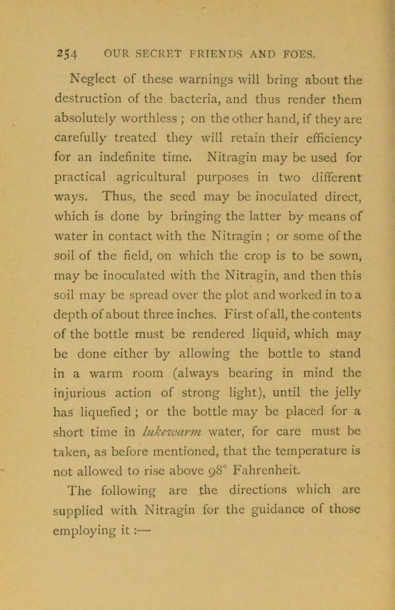 Neglect of these warnings will bring about the destruction of the bacteria, and thus render them absolutely worthless ; on the other hand, if they are carefully treated they will retain their efficiency for an indefinite time. Nitragin may be used for practical agricultural purposes in two different ways. Thus, the seed may be inoculated direct, which is done by bringing the latter by means of urater in contact with the Nitragin ; or some of the soil of the field, on which the crop is to be sown, may be inoculated with the Nitragin, and then this soil may be spread over the plot and worked in to a depth of about three inches. First of all, the contents of the bottle must be rendered liquid, which may be done either by allowing the bottle to stand in a warm room (always bearing in mind the injurious action of strong light), until the jelly has liquefied ; or the bottle may be placed for a short time in lukexvann water, for care must be taken, as before mentioned, that the temperature is not allowed to rise above 98° Fahrenheit. The following are the directions which are supplied with Nitragin for the guidance of those employing it:—
