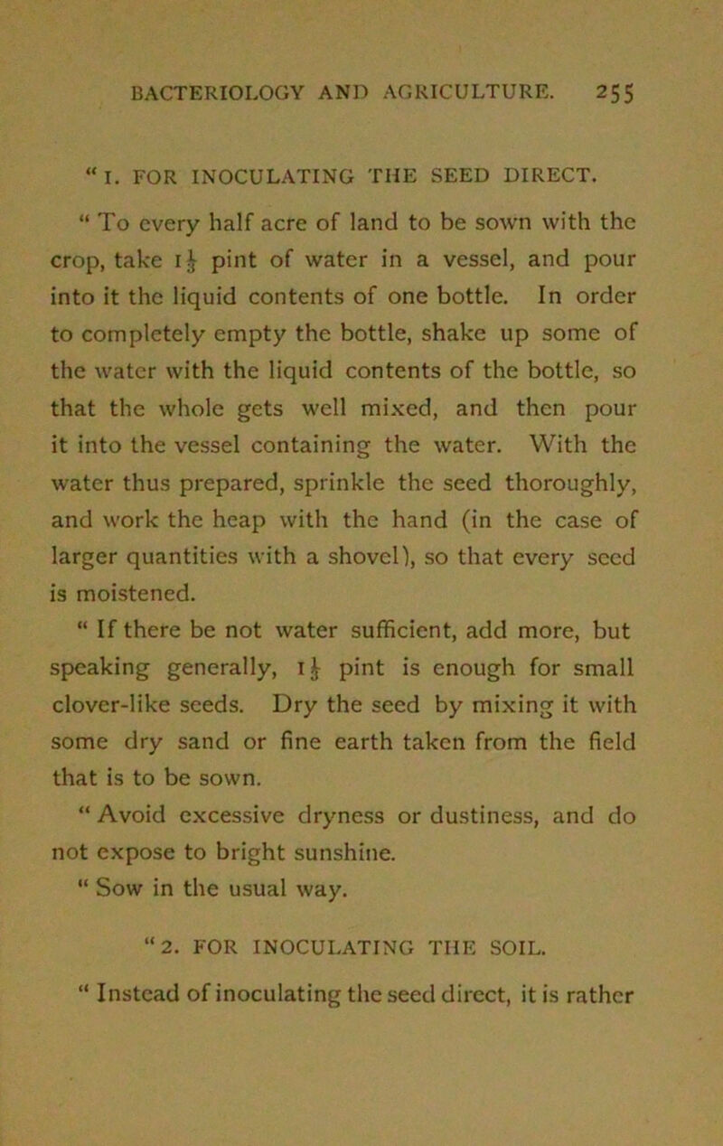 “ I. FOR INOCULATING THE SEED DIRECT. “ To every half acre of land to be sown with the crop, take 1^ pint of water in a vessel, and pour into it the liquid contents of one bottle. In order to completely empty the bottle, shake up some of the water with the liquid contents of the bottle, so that the whole gets well mixed, and then pour it into the vessel containing the water. With the water thus prepared, sprinkle the seed thoroughly, and work the heap with the hand (in the case of larger quantities with a shovel), so that every seed is moistened. “If there be not water sufficient, add more, but speaking generally, ij- pint is enough for small clover-like seeds. Dry the seed by mixing it with some dry sand or fine earth taken from the field that is to be sown. “ Avoid excessive dryness or dustiness, and do not expose to bright sunshine. “ Sow in the usual way. “2. FOR INOCULATING THE SOIL. “ Instead of inoculating the seed direct, it is rather