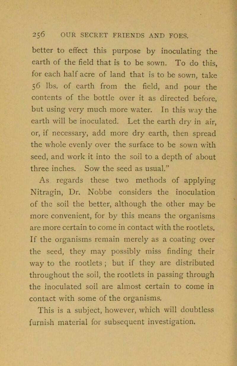 better to effect this purpose by inoculating the earth of the field that is to be sown. To do this, for each half acre of land that is to be sown, take 56 lbs. of earth from the field, and pour the contents of the bottle over it as directed before, but using very much more water. In this way the earth will be inoculated. Let the earth dry in air, or, if necessary, add more dry earth, then spread the whole evenly over the surface to be sown with seed, and work it into the soil to a depth of about three inches. Sow the seed as usual.” As regards these two methods of applying Nitragin, Dr. Nobbe considers the inoculation of the soil the better, although the other may be more convenient, for by this means the organisms are more certain to come in contact with the rootlets. If the organisms remain merely as a coating over the seed, they may possibly miss finding their way to the rootlets ; but if they are distributed throughout the soil, the rootlets in passing through the inoculated soil are almost certain to come in contact with some of the organisms. This is a subject, however, which will doubtless furnish material for subsequent investigation.