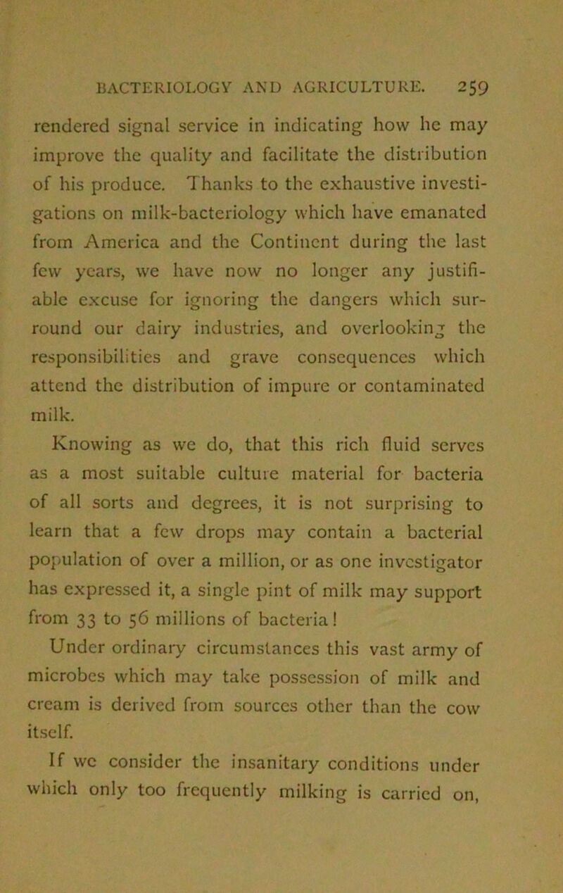 rendered signal service in indicating how he may improve the quality and facilitate the distribution of his produce. Thanks to the exhaustive investi- gations on milk-bacteriology which have emanated from America and the Continent during the last few years, we have now no longer any justifi- able excuse for ignoring the dangers which sur- round our dairy industries, and overlooking the responsibilities and grave consequences which attend the distribution of impure or contaminated milk. Knowing as we do, that this rich fluid serves as a most suitable culture material for bacteria of all sorts and degrees, it is not surprising to learn that a few drops may contain a bacterial population of over a million, or as one investigator has expressed it, a single pint of milk may support from 33 to 56 millions of bacteria! Under ordinary circumstances this vast army of microbes which may take possession of milk and cream is derived from sources other than the cow itself. If we consider the insanitary conditions under which only too frequently milking is carried on,